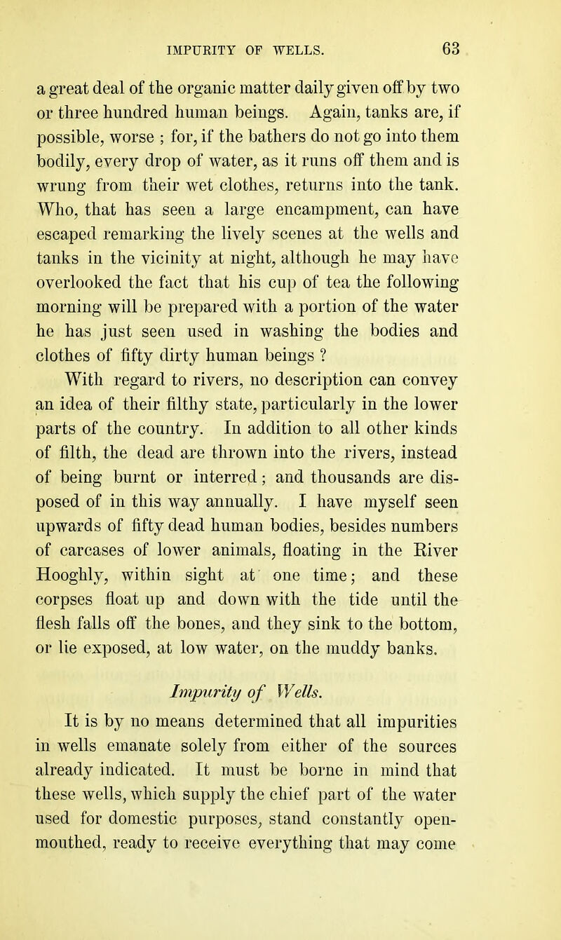 a great deal of the organic matter daily given off by two or three hundred human beings. Again, tanks are, if possible, worse ; for, if the bathers do not go into them bodily, every drop of water, as it runs off them and is wrung from their wet clothes, returns into the tank. Who, that has seen a large encampment, can have escaped remarking the lively scenes at the wells and tanks in the vicinity at night, although he may have overlooked the fact that his cup of tea the following morning will be prepared with a portion of the water he has just seen used in washing the bodies and clothes of fifty dirty human beings ? With regard to rivers, no description can convey an idea of their filthy state, particularly in the lower parts of the country. In addition to all other kinds of filth, the dead are thrown into the rivers, instead of being burnt or interred; and thousands are dis- posed of in this way annually. I have myself seen upwards of fifty dead human bodies, besides numbers of carcases of lower animals, floating in the River Hooghly, within sight at one timej and these corpses float up and down with the tide until the flesh falls off the bones, and they sink to the bottom, or lie exposed, at low water, on the muddy banks. Impurity of Wells. It is by no means determined that all impurities in wells emanate solely from either of the sources already indicated. It must be borne in mind that these wells, which supply the chief part of the water used for domestic purposes, stand constantly open- mouthed, ready to receive everything that may come