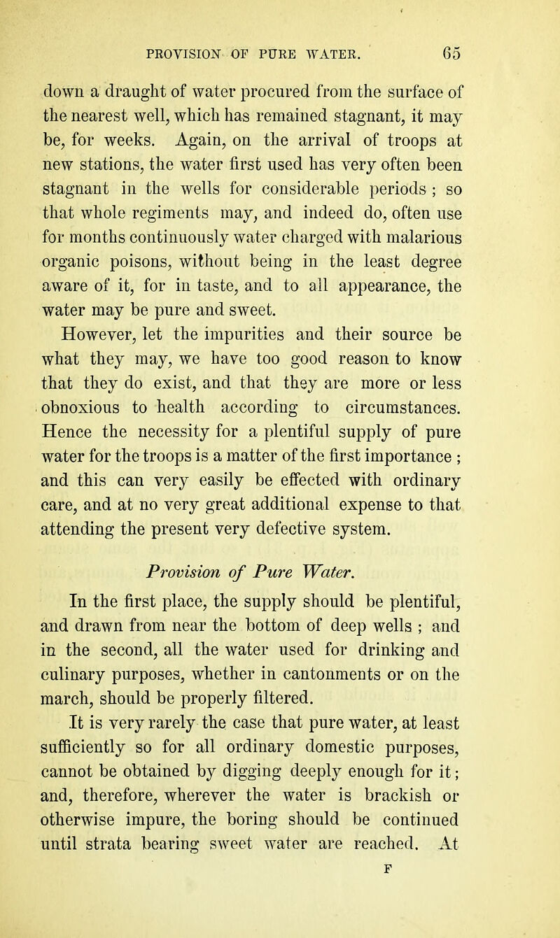 down a draught of water procured from the surface of the nearest well, which has remained stagnant, it may be, for weeks. Again, on the arrival of troops at new stations, the water first used has very often been stagnant in the wells for considerable periods ; so that whole regiments may, and indeed do, often use for months continuously water charged with malarious organic poisons, without being in the least degree aware of it, for in taste, and to all appearance, the water may be pure and sweet. However, let the impurities and their source be what they may, we have too good reason to know that they do exist, and that they are more or less obnoxious to health according to circumstances. Hence the necessity for a plentiful supply of pure water for the troops is a matter of the first importance ; and this can very easily be effected with ordinary care, and at no very great additional expense to that attending the present very defective system. Provision of Pure Water. In the first place, the supply should be plentiful, and drawn from near the bottom of deep wells ; and in the second, all the water used for drinking and culinary purposes, whether in cantonments or on the march, should be properly filtered. It is very rarely the case that pure water, at least sufficiently so for all ordinary domestic purposes, cannot be obtained by digging deeply enough for it; and, therefore, wherever the water is brackish or otherwise impure, the boring should be continued until strata bearing sweet water are reached. At F