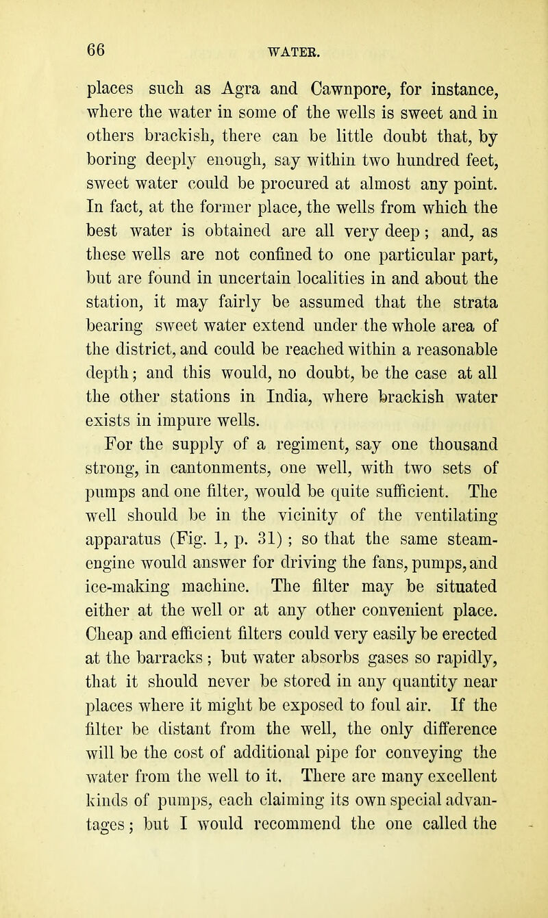 places such as Agra and Cawnpore, for instance, where the water in some of the wells is sweet and in others brackish, there can be little doubt that, by boring deeply enough, say within two hundred feet, sweet water could be procured at almost any point. In fact, at the former place, the wells from which the best water is obtained are all very deep; and, as these wells are not confined to one particular part, but are found in uncertain localities in and about the station, it may fairly be assumed that the strata bearing sweet water extend under the whole area of the district, and could be reached within a reasonable depth; and this would, no doubt, be the case at all the other stations in India, where brackish water exists in impure wells. For the supply of a regiment, say one thousand strong, in cantonments, one well, with two sets of pumps and one filter, would be quite sufficient. The well should be in the vicinity of the ventilating apparatus (Fig. I, p. 31); so that the same steam- engine would answer for driving the fans, pumps, and ice-making machine. The filter may be situated either at the well or at any other convenient place. Cheap and efficient filters could very easily be erected at the barracks ; but water absorbs gases so rapidly, that it should never be stored in any quantity near places where it might be exposed to foul air. If the filter be distant from the well, the only difference will be the cost of additional pipe for conveying the water from the well to it. There are many excellent kinds of pumps, each claiming its own special advan- tages ; but I would recommend the one called the