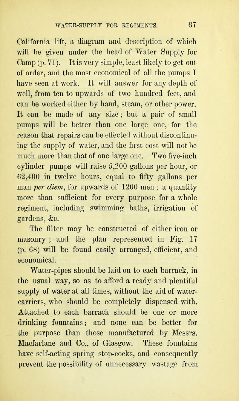 California lift, a diagram and description of which will be given under the head of Water Supply for Camp (p. 71). It is very simple, least likely to get out of order, and the most economical of all the pumps I have seen at work. It will answer for any depth of well, from ten to upwards of two hundred feet, and can be worked either by hand, steam, or other power. It can be made of any size; but a pair of small pumps will be better than one large one, for the reason that repairs can be effected without discontinu- ing the supply of water, and the first cost will not be much more than that of one large one. Two five-inch cylinder pumps will raise 5,200 gallons per hour, or 62,400 in twelve hours, equal to fifty gallons per man per diem, for upwards of 1200 men ; a quantity more than sufficient for every purpose for a whole regiment, including swimming baths, irrigation of gardens, &c. The filter may be constructed of either iron or masonry ; and the plan represented in Fig. 17 (p. 68) will be found easily arranged, efficient, and economical. Water-pipes should be laid on to each barrack, in the usual way, so as to afford a ready and plentiful supply of water at all times, without the aid of water- carriers, who should be completely dispensed with. Attached to each barrack should be one or more drinking fountains; and none can be better for the purpose than those manufactured by Messrs. Macfarlane and Co., of G-lasgow. These fountains have self-acting spring stop-cocks, and consequently prevent the possibility of unnecessary wastage from