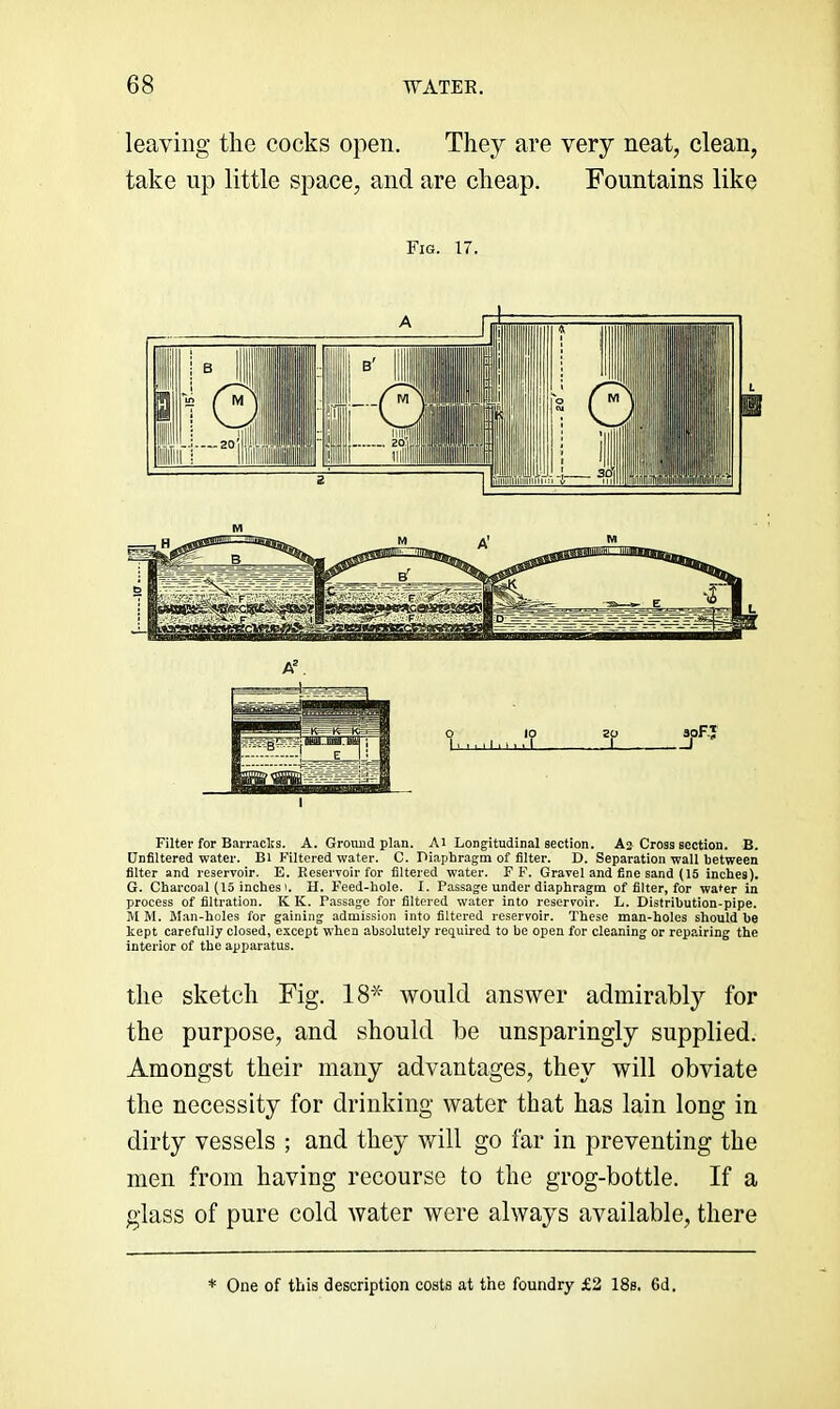 leaving the cocks open. They are very neat, clean, take up little space, and are cheap. Fountains like Fig. 17. IVl A. ‘i ,'? Filter for Barracks. A. Ground plan. Ai Longitudinal section. A2 Cross section. B. Unfiltered water. Bl Filtered water. C. Piaphragm of filter. D. Separation wall between filter and reservoir. E. Reservoir for filtered water. F F. Gravel and fine sand (15 inches). G. Charcoal (15 inches'. II. Feed-hole. I. Passage under diaphragm of filter, for water in process of filtration. K K. Passage for filtered water into reservoir. L. Distribution-pipe. M M. Man-holes for gaining admission into filtered reservoir. These man-holes should be kept carefully closed, except w'hen absolutely required to be open for cleaning or repairing the interior of the apparatus. the sketch Fig. 18* would answer admirably for the purpose, and should be unsparingly supplied. Amongst their many advantages, they will obviate the necessity for drinking water that has lain long in dirty vessels ; and they will go far in preventing the men from having recourse to the grog-bottle. If a glass of pure cold water were always available, there * One of this description costs at the foundry £2 18s. 6d.