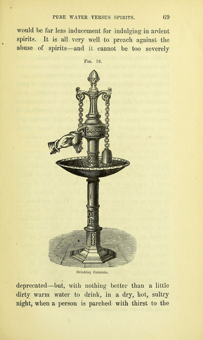 would be far less inducement for indulging in ardent spirits. It is all very well to preach against the abuse of spirits—and it cannot be too severely Fig. is. Drinking Fountain. deprecated—but, with nothing better than a little dirty warm water to drink, in a dry, hot, sultry night, when a person is parched with thirst to the