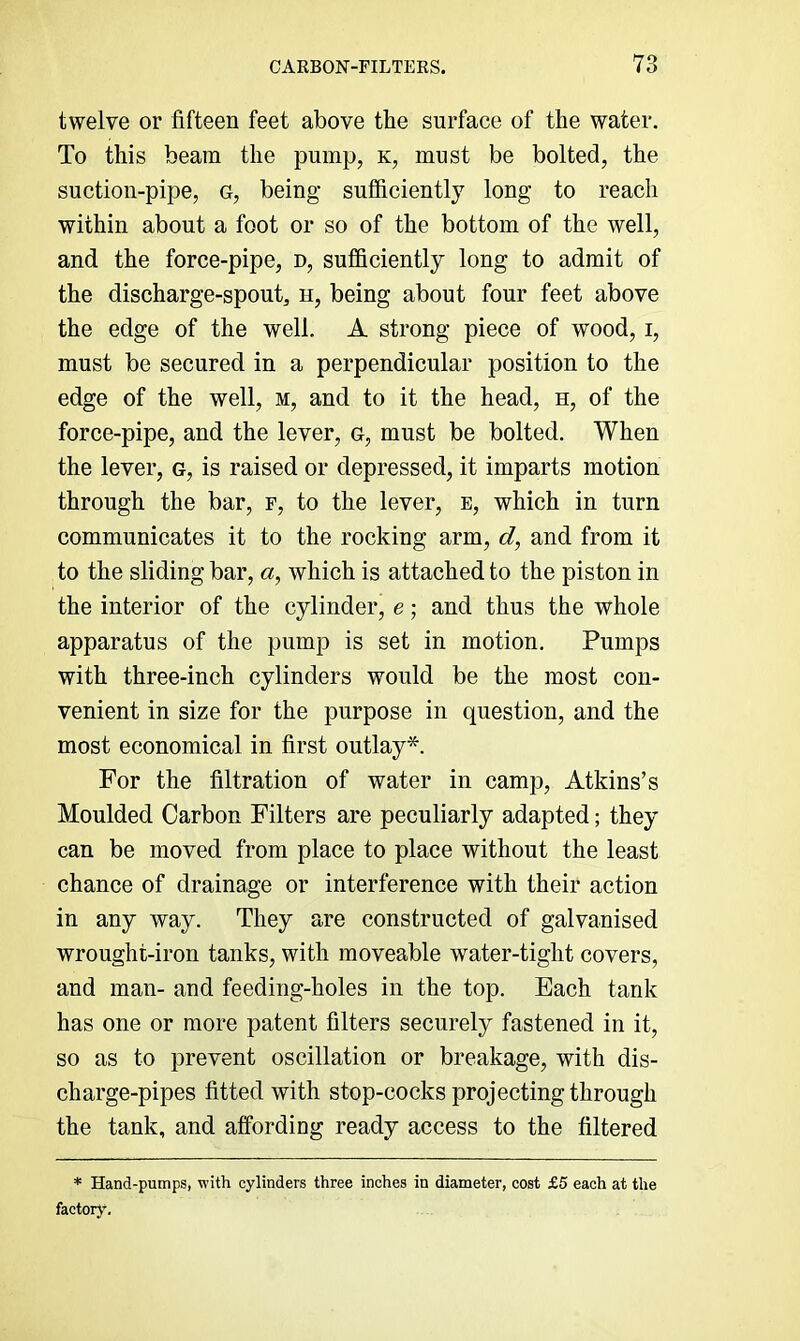 twelve or fifteen feet above the surface of the water. To this beam the pump, k, must be bolted, the suction-pipe, g, being sufficiently long to reach within about a foot or so of the bottom of the well, and the force-pipe, d, sufficiently long to admit of the discharge-spout^ h, being about four feet above the edge of the well. A strong piece of wood, i, must be secured in a perpendicular position to the edge of the well, m, and to it the head, h, of the force-pipe, and the lever, g, must be bolted. When the lever, g, is raised or depressed, it imparts motion through the bar, f, to the lever, e, which in turn communicates it to the rocking arm, d, and from it to the sliding bar, «, which is attached to the piston in the interior of the cylinder, e; and thus the whole apparatus of the pump is set in motion. Pumps with three-inch cylinders would be the most con- venient in size for the purpose in question, and the most economical in first outlay*. For the filtration of water in camp, Atkins’s Moulded Carbon Filters are peculiarly adapted; they can be moved from place to place without the least chance of drainage or interference with their action in any way. They are constructed of galvanised wrought-iron tanks, with moveable water-tight covers, and man- and feeding-holes in the top. Each tank has one or more patent filters securely fastened in it, so as to prevent oscillation or breakage, with dis- charge-pipes fitted with stop-cocks projecting through the tank, and affording ready access to the filtered * Hand-pumps, with cylinders three inches in diameter, cost £5 each at the factor)’.