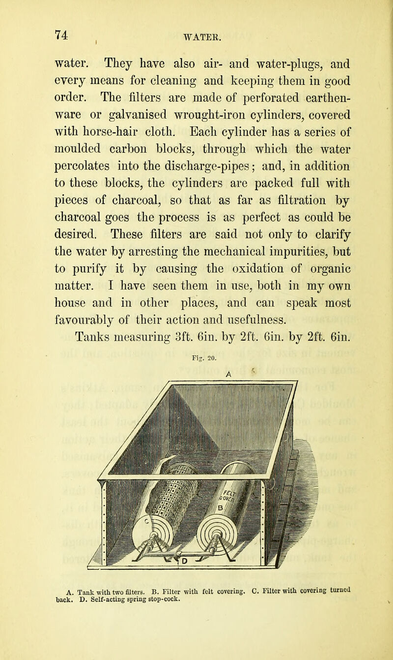water. They have also air- and water-plugs, and every means for cleaning and keeping them in good order. The filters are made of perforated earthen- ware or galvanised wrought-iron cylinders, covered with horse-hair cloth. Each cylinder has a series of moulded carbon blocks, through which the water percolates into the discharge-pipes; and, in addition to these blocks, the cylinders are packed full with pieces of charcoal, so that as far as filtration by charcoal goes the process is as perfect as could be desired. These filters are said not only to clarify the water by arresting the mechanical impurities, but to purify it by causing the oxidation of organic matter. I have seen them in use, both in my own house and in other places, and can speak most favourably of their action and usefulness. Tanks measuring 3ft. Gin. by 2ft. Gin. by 2ft. Gin. Fij. 20. A A. Tank with two filters. B. Filter with felt covering. C. Filter with covering turned back. D. Self-acting spring stop-cock.