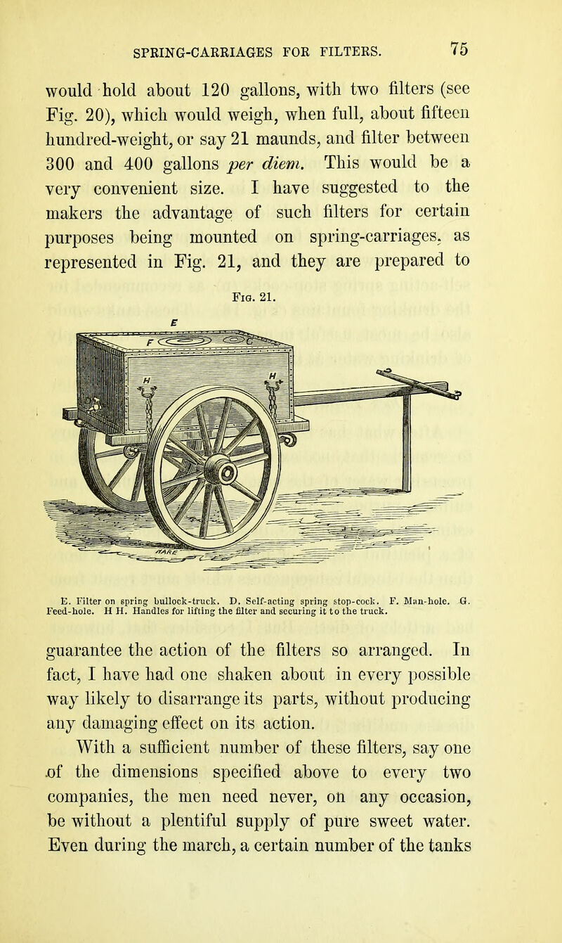 SPRING-CARRIAGES FOR FILTERS. would hold about 120 gallons, with two filters (see Fig. 20), which would weigh, when full, about fifteen hundred-weight, or say 21 maunds, and filter between 300 and 400 gallons per diem. This would be a very convenient size. I have suggested to the makers the advantage of such filters for certain purposes being mounted on spring-carriages, as represented in Fig. 21, and they are prepared to Fig. 21. E E. Filter on spring bullock-truck. D. Self-acting spring stop-cock. F. Man-bole. G. Feed-hole. H H. Handles for lifting the filter and securing it to the truck. guarantee the action of the filters so arranged. In fact, I have had one shaken about in every possible way likely to disarrange its parts, without producing any damaging effect on its action. With a sufficient number of these filters, say one .of the dimensions specified above to every two companies, the men need never, on any occasion, be without a plentiful supply of pure sweet water. Even during the march, a certain number of the tanks