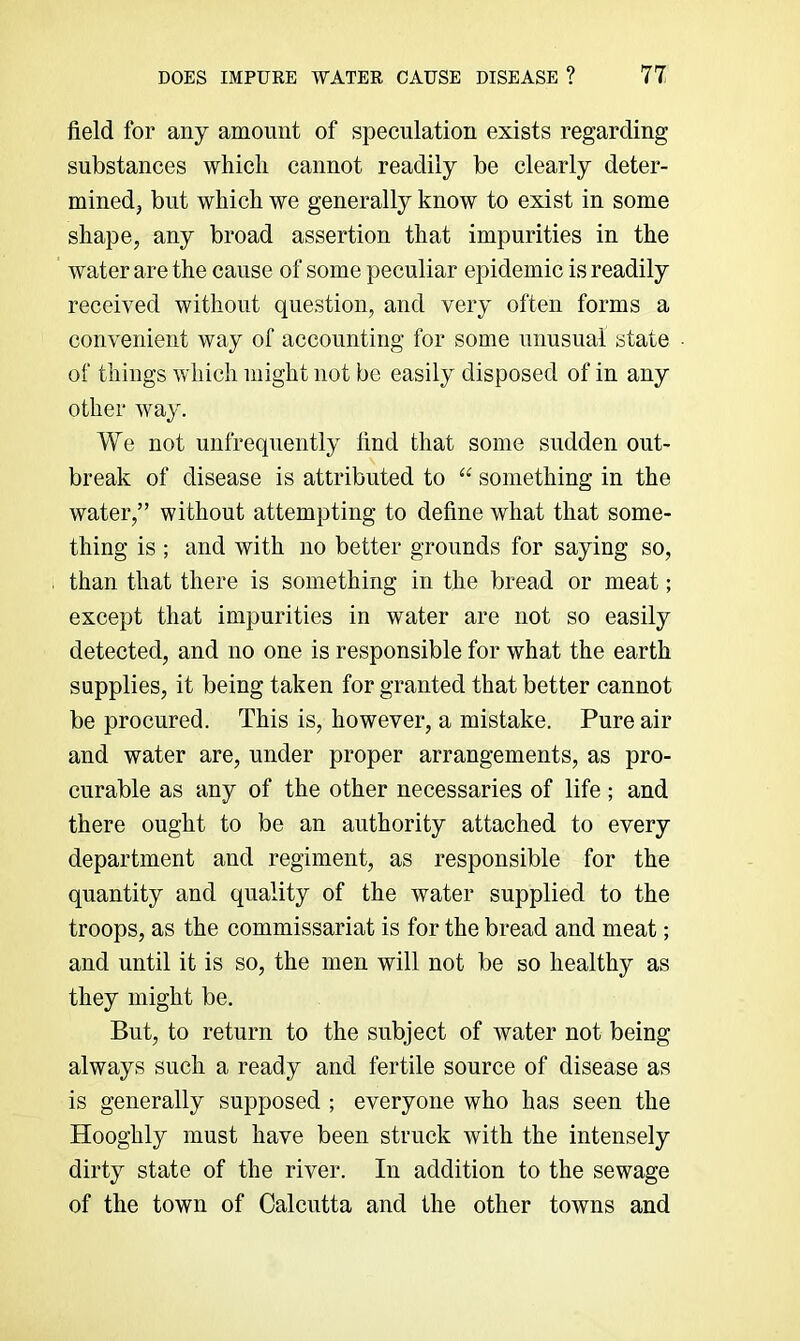 field for any amount of speculation exists regarding substances which cannot readily be clearly deter- minedj but which we generally know to exist in some shape, any broad assertion that impurities in the water are the cause of some peculiar epidemic is readily received without question, and very often forms a convenient way of accounting for some unusual state of things which might not be easily disposed of in any other way. We not unfrequently find that some sudden out- break of disease is attributed to something in the water,” without attempting to define what that some- thing is ; and with no better grounds for saying so, than that there is something in the bread or meat; except that impurities in water are not so easily detected, and no one is responsible for what the earth supplies, it being taken for granted that better cannot be procured. This is, however, a mistake. Pure air and water are, under proper arrangements, as pro- curable as any of the other necessaries of life; and there ought to be an authority attached to every department and regiment, as responsible for the quantity and quality of the water supplied to the troops, as the commissariat is for the bread and meat; and until it is so, the men will not be so healthy as they might be. But, to return to the subject of water not being always such a ready and fertile source of disease as is generally supposed ; everyone who has seen the Hooghly must have been struck with the intensely dirty state of the river. In addition to the sewage of the town of Calcutta and the other towns and
