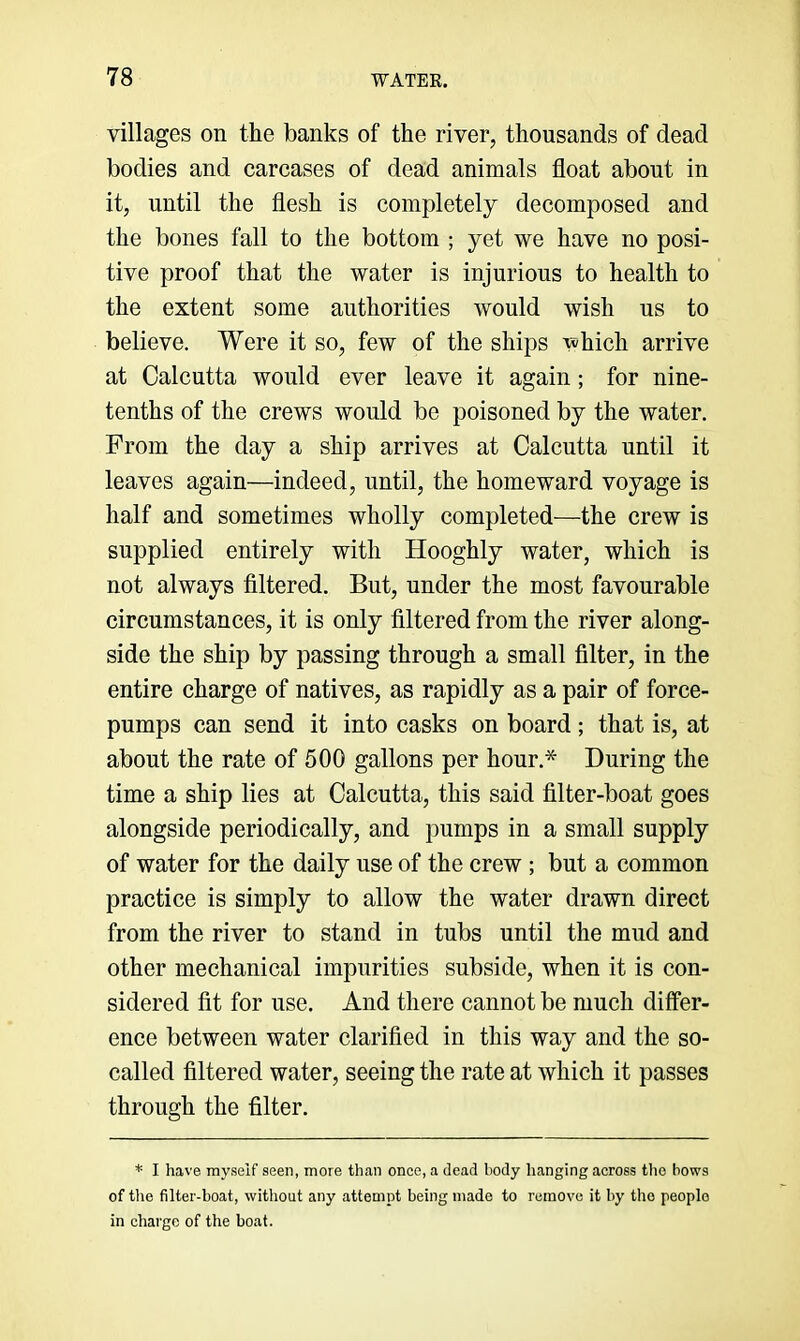 villages on the banks of the river, thousands of dead bodies and carcases of dead animals float about in it, until the flesh is completely decomposed and the bones fall to the bottom ; yet we have no posi- tive proof that the water is injurious to health to the extent some authorities would wish us to believe. Were it so, few of the ships which arrive at Calcutta would ever leave it again; for nine- tenths of the crews would be poisoned by the water. From the day a ship arrives at Calcutta until it leaves again—indeed, until, the homeward voyage is half and sometimes wholly completed—the crew is supplied entirely with Hooghly water, which is not always filtered. But, under the most favourable circumstances, it is only filtered from the river along- side the ship by passing through a small filter, in the entire charge of natives, as rapidly as a pair of force- pumps can send it into casks on board; that is, at about the rate of 500 gallons per hour.* During the time a ship lies at Calcutta, this said filter-boat goes alongside periodically, and pumps in a small supply of water for the daily use of the crew ; but a common practice is simply to allow the water drawn direct from the river to stand in tubs until the mud and other mechanical impurities subside, when it is con- sidered fit for use. And there cannot be much differ- ence between water clarified in this way and the so- called filtered water, seeing the rate at which it passes through the filter. * I have myself seen, more than once, a dead body hanging across tho bows of tile filter-boat, without any attempt being made to remove it by tho people in charge of the boat.
