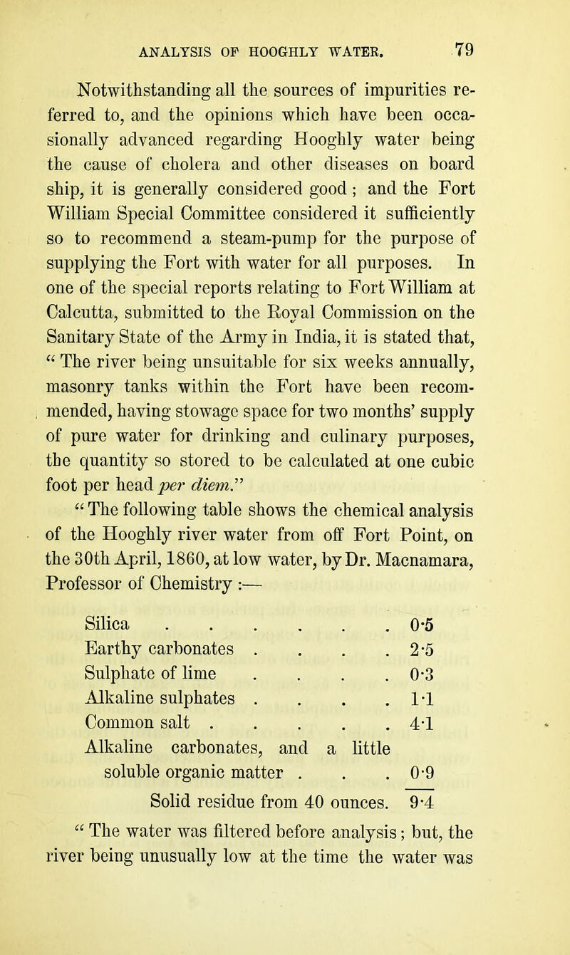 Notwithstanding all the sources of impurities re- ferred to, and the opinions which have been occa- sionally advanced regarding Hooghly water being the cause of cholera and other diseases on board ship, it is generally considered good ; and the Fort William Special Committee considered it sufficiently so to recommend a steam-pump for the purpose of supplying the Fort with water for all purposes. In one of the special reports relating to Fort William at Calcutta, submitted to the Roval Commission on the Sanitary State of the Army in India, it is stated that, “ The river being unsuitable for six weeks annually, masonry tanks within the Fort have been recom- mended, having stowage space for two months’ supply of pure water for drinking and culinary purposes, the quantity so stored to be calculated at one cubic foot per heady?er diem” “ The following table shows the chemical analysis of the Hooghly river water from off Fort Point, on the 30th April, I860, at low water, by Dr. Macnamara, Professor of Chemistry :— Silica .... . 0-5 Earthy carbonates . . 2-5 Sulphate of lime . 0-3 Alkaline sulphates . . IT Common salt . . 4T Alkaline carbonates, and a little soluble organic matter . . 0-9 Solid residue from 40 ounces. 9*4 “ The water was filtered before analysis; but, the river being unusually low at the time the water was