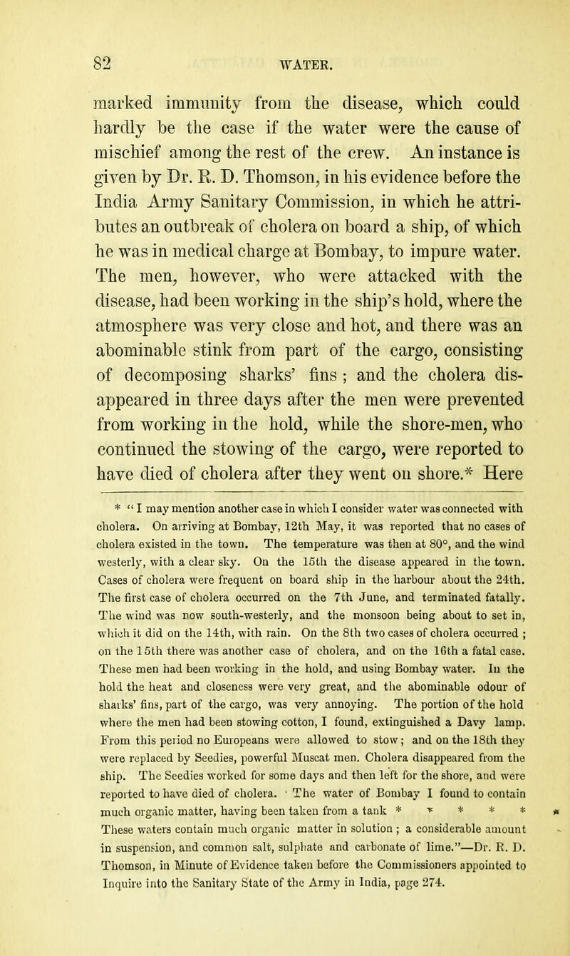 marked immunity from the disease, which could hardly be the case if the water were the cause of mischief among the rest of the crew. An instance is given by Dr. R. D. Thomson, in his evidence before the India Army Sanitary Commission, in which he attri- butes an outbreak of cholera on board a ship, of which he was in medical charge at Bombay, to impure water. The men, however, who were attacked with the disease, had been working in the ship’s hold, where the atmosphere was very close and hot, and there was an abominable stink from part of the cargo, consisting of decomposing sharks’ fins ; and the cholera dis- appeared in three days after the men were prevented from working in the hold, while the shore-men, who continued the stowing of the cargo, were reported to have died of cholera after they went on shore.* Here * “ I may mention another case in which I consider water was connected with cholera. On arriving at Bombay, 12th May, it was reported that no cases of cholera existed in the town. The temperature was then at 80°, and the wind w'esterly, with a clear sky. On the 15th the disease appeared in the town. Cases of cholera were frequent on board ship in the harbour about the 24th. The first case of cholera occurred on the 7th June, and terminated fatally. The wind was now south-westerly, and the monsoon being about to set in, which it did on the 14th, with rain. On the 8th two cases of cholera occurred ; on the 15th there was another case of cholera, and on the 16th a fatal case. These men had been working in the hold, and using Bombay water. In the hold the heat and closeness were very great, and the abominable odour of sharks’ fins, part of the cargo, was very annoying. The portion of the hold where the men had been stowing cotton, I found, extinguished a Davy lamp. From this period no Europeans were allowed to stow; and on the 18th they were replaced by Seedies, powerful Muscat men. Cholera disappeared from the ship. The Seedies worked for some days and then left for the shore, and were reported to have died of cholera. • The water of Bombay I found to contain much organic matter, having been taken from a tank * r * * * These waters contain much organic matter in solution ; a considerable amount in suspension, and common salt, sulpliate and carbonate of lime.”—Dr. R. D. Thomson, in Minute of Evidence taken before the Commissioners appointed to Inquire into the Sanitary State of the Army in India, page 274.