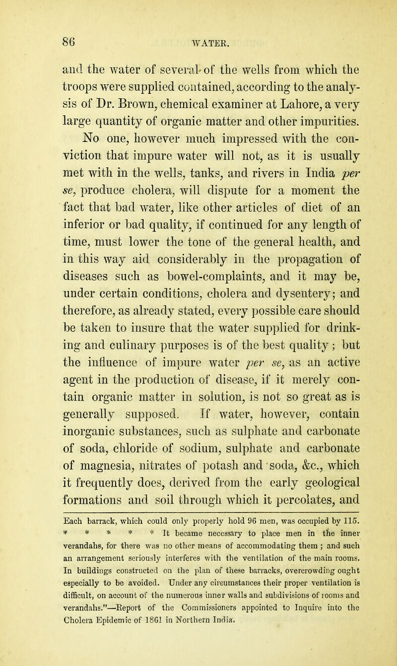 and the water of several* of the wells from which the troops were supplied contained, according to the analy- sis of Dr. Brown, chemical examiner at Lahore, a very large quantity of organic matter and other impurities. No one, however much impressed with the con- viction that impure water will not, as it is usually met with in the wells, tanks, and rivers in India per se, produce cholera, will dispute for a moment the fact that bad water, like other articles of diet of an inferior or bad quality, if continued for any length of time, must lower the tone of the general health, and in this way aid considerably in the propagation of diseases such as bowel-complaints, and it may be, under certain conditions, cholera and dysentery; and therefore, as already stated, every possible care should be taken to insure that the water supplied for drink- ing and culinary purposes is of the best quality; but the influence of impure water per se, as an active agent in the production of disease, if it merely con- tain organic matter in solution, is not so great as is generally supposed. If water, however, contain inorganic substances, such as sulphate and carbonate of soda, chloride of sodium, sulphate and carbonate of magnesia, nitrates of potash and soda, &c., whieh it frequently does, derived from the early geological formations and soil through which it percolates, and Each barrack, which could only properly hold 96 men, was occupied by 115. ■••'*** * It became necessary to place men in tbe inner verandahs, for there was no other means of accommodating them ; and such an arrangement seriously interferes with the ventilation of the main rooms. In buildings constructed on the plan of these barracks, overcrowding ought especially to be avoided. Under any circumstances their proper ventilation is difficult, on account of the numerous inner walls and subdivisions of rooms and verandahs.”—Report of the Commissioners appointed to Inquire into the Cholera Epidemic of 1861 in Northern India.
