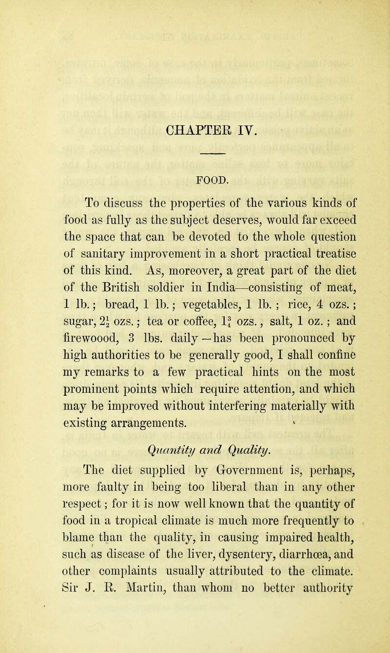 FOOD. To discuss the properties of the various kinds of food as fully as the subject deserves, would far exceed the space that can be devoted to the whole question of sanitary improvement in a short practical treatise of this kind. As, moreover, a great part of the diet of the British soldier in India—consisting of meat, I lb.; bread, I lb.; vegetables, 1 lb. ; rice, 4 ozs.; sugar, 2J ozs.; tea or coffee, If ozs., salt, I oz.; and firewoood, 3 lbs. daily—has been pronounced by high authorities to be generally good, I shall confine my remarks to a few practical hints on the most prominent points which require attention, and which may be improved without interfering materially with existing arrangements. Quantity and Quality. The diet supplied by Grovermnent is, perhaps, more faulty in being too liberal than in any other respect; for it is now well known that the quantity of food in a tropical climate is much more frequently to blame than the quality, in causing impaired health, such as disease of the liver, dysentery, diarrhoea, and other complaints usually attributed to the climate. Sir J. R. Martin, than whom no better authority