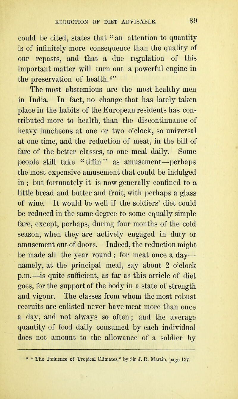 could be cited, states that “ an attention to quantity is of infinitely more consequence than the quality of our repasts, and that a due regulation of this important matter will turn out a powerful engine in the preservation of health.*” The most abstemious are the most healthy men in India. In fact, no change that has lately taken place in the habits of the European residents has con- tributed more to health, than the discontinuance of heavy luncheons at one or two o’clock, so universal at one time, and the reduction of meat, in the bill of fare of the better classes, to one meal daily. Some people still take “tiffin” as amusement—perhaps the most expensive amusement that could be indulged in ; but fortunately it is now generally confined to a little bread and butter and fruit, with perhaps a glass of wine. It would be well if the soldiers’ diet could be reduced in the same degree to some equally simple fare, except, perhaps, during four months of the cold season, when they are actively engaged in duty or amusement out of doors. Indeed, the reduction might be made all the year round ; for meat once a day— namely, at the principal meal, say about 2 o’clock p.m.—is quite sufficient, as far as this article of diet goes, for the support of the body in a state of strength and vigour. The classes from whom the most robust recruits are enlisted never have meat more than once a day, and not always so often; and the average quantity of food daily consumed by each individual does not amount to the allowance of a soldier by * “The Influence of Tropical Climates,’’ by Sir J. R. Martin, page 127.