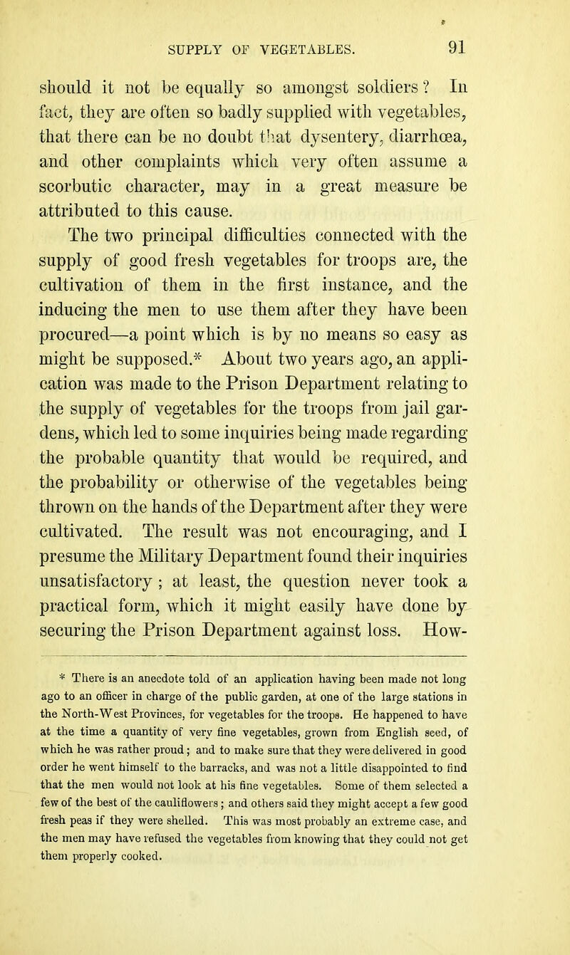 should it not be equally so amongst soldiers ? In fact, they are often so badly supplied with vegetables, that there can be no doubt t!mt dysentery, diarrhoea, and other complaints which very often assume a scorbutic character, may in a great measure be attributed to this cause. The two principal difficulties connected with the supply of good fresh vegetables for troops are, the cultivation of them in the first instance, and the inducing the men to use them after they have been procured—a point which is by no means so easy as might be supposed.* About two years ago, an appli- cation was made to the Prison Department relating to the supply of vegetables for the troops from jail gar- dens, which led to some inquiries being made regarding the probable quantity that would be required, and the probability or otherwise of the vegetables being thrown on the hands of the Department after they were cultivated. The result was not encouraging, and I presume the Military Department found their inquiries unsatisfactory; at least, the question never took a practical form, which it might easily have done by securing the Prison Department against loss. How- * There is an anecdote told of an application having been made not long ago to an ofiBcer in charge of the public garden, at one of the large stations in the North-West Provinces, for vegetables for the troops. He happened to have at the time a quantity of very fine vegetables, grown from English seed, of which he was rather proud; and to make sure that they were delivered in good order he went himself to the barracks, and was not a little disappointed to find that the men would not look at his fine vegetables. Some of them selected a few of the best of the cauliflowers; and others said tliey might accept a few good fresh peas if they were shelled. This was most probably an extreme case, and the men may have refused the vegetables from knowing that they could not get them properly cooked.