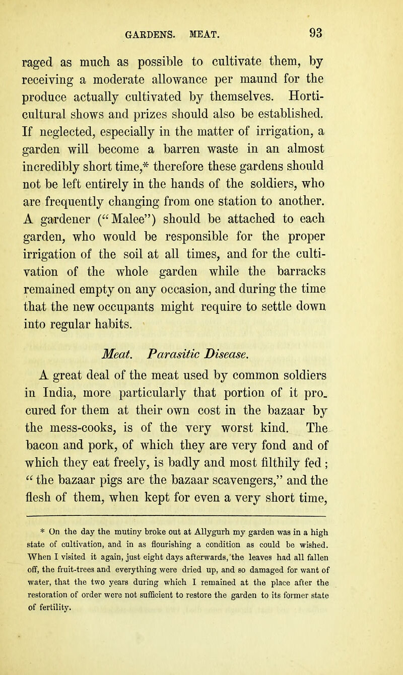 raged as much as possible to cultivate them, by- receiving a moderate allo-wance per maund for the produce actually cultivated by themselves. Horti- cultural shows and prizes should also be established. If neglected, especially in the matter of irrigation, a garden will become a barren waste in an almost incredibly short time,* therefore these gardens should not be left entirely in the hands of the soldiers, who are frequently changing from one station to another. A gardener (“Malee”) should be attached to each garden, who would be responsible for the proper irrigation of the soil at all times, and for the culti- vation of the whole garden while the barracks remained empty on any occasion, and during the time that the new occupants might require to settle down into regular habits. Meat. Parasitic Disease. A great deal of the meat used by common soldiers in India, more particularly that portion of it pro. cured for them at their own cost in the bazaar by the mess-cooks, is of the very worst kind. The bacon and pork, of which they are very fond and of which they eat freely, is badly and most filthily fed ; “ the bazaar pigs are the bazaar scavengers,” and the flesh of them, when kept for even a very short time. * On the day the mutiny broke out at Allygurh my garden was in a high state of cultivation, and in as flourishing a condition as could be wished. When I visited it again, just eight days afterwards, the leaves had all fallen off, the fruit-trees and everything were dried up, and so damaged for want of water, that the two years during which I remained at the place after the restoration of order were not sufBcient to restore the garden to its former state of fertility.