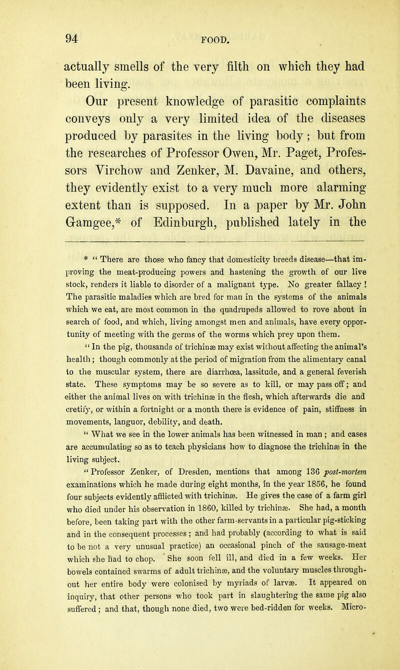 actually smells of the very filth on which they had been living. Our present knowledge of parasitic complaints conveys only a very limited idea of the diseases produced by parasites in the living body; but from the researches of Professor Owen, Mr. Paget, Profes- sors Virchow and Zenker, M. Davaine, and others, they evidently exist to a very much more alarming extent than is supposed. In a paper by Mr. John Gamgee,* of Edinburgh, published lately in the * “ There are those who fancy that domesticity breeds disease—that im- proving the meat-producing powers and hastening the growth of our live stock, renders it liable to disorder of a malignant type. No greater fallacy ! The parasitic maladies which are bred for man in the systems of the animals which we eat, are most common in the quadrupeds allowed to rove about in search of food, and which, living amongst men and animals, have every oppor- tunity of meeting with the germs of the worms which prey upon them. “ In the pig, thousands of trichioEe may exist without affecting the animal’s health; though commonly at the period of migration from the alimentary canal to the muscular system, there are diarrhoea, lassitude, and a general feverish state. These symptoms may be so severe as to kill, or may pass off; and either the animal lives on with trichin® in the flesh, which afterwards die and cretify, or within a fortnight or a month there is evidence of pain, stiffness in movements, languor, debility, and death. “ What we see in the lower animals has been witnessed in man ; and cases are accumulating so as to teach physicians how to diagnose the trichina in the living subject. “ Professor Zenker, of Dresden, mentions that among 136 post-mortem examinations which he made during eight months, in the year 1856, he found four subjects evidently afflicted with trichinas. He gives the case of a farm girl who died under his observation in 1860, killed by trichinse. She had, a month before, been taking part with the other farm-servants in a particular pig-sticking and in the consequent processes ; and had probably (according to what is said to be not a very unusual practice) an occasional pinch of the sausage-meat which she had to chop. ' She soon fell ill, and died in a few weeks. Her bowels contained swarms of adult trichinfe, and the voluntary muscles through- out her entire body were colonised by myriads of larvae. It appeared on inquiry, that other persona who took part in slauglitering the same pig also suffered ; and that, though none died, two were bed-ridden for weeks. Micro-