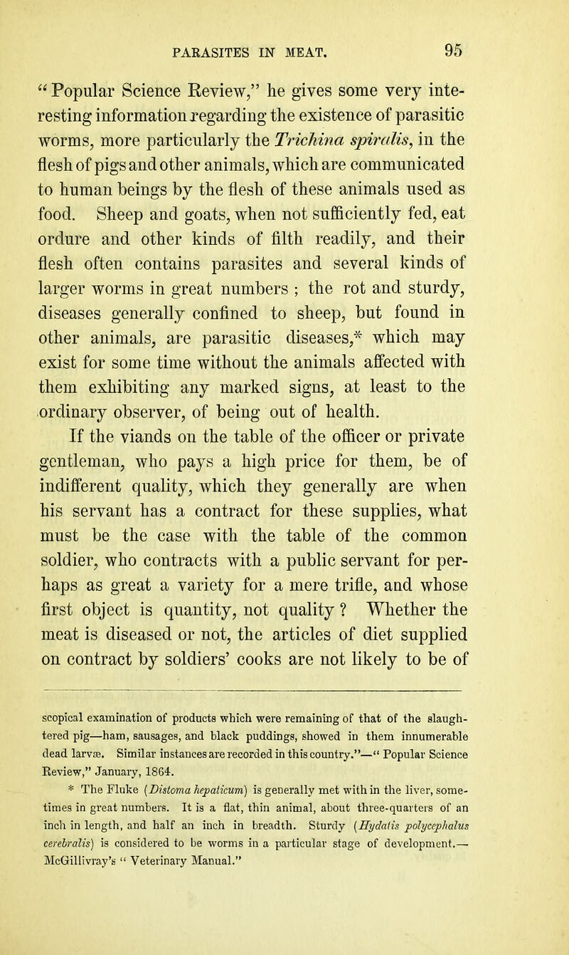 “ Popular Science Review,” he gives some very inte- resting information regarding the existence of parasitic worms, more particularly the Trichina spiralis, in the flesh of pigs and other animals, which are communicated to human beings by the flesh of these animals used as food. Sheep and goats, when not sufiiciently fed, eat ordure and other kinds of filth readily, and their flesh often contains parasites and several kinds of larger worms in great numbers ; the rot and sturdy, diseases generally confined to sheep, but found in other animals, are parasitic diseases,* which may exist for some time without the animals affected with them exhibiting any marked signs, at least to the ordinary observer, of being out of health. If the viands on the table of the officer or private gentleman, who pays a high price for them, be of indifferent quality, which they generally are when his servant has a contract for these supplies, what must be the case with the table of the common soldier, who contracts with a public servant for per- haps as great a variety for a mere trifle, and whose first object is quantity, not quality ? Whether the meat is diseased or not, the articles of diet supplied on contract by soldiers’ cooks are not likely to be of scopical examination of products which were remaining of that of the slaugh- tered pig—ham, sausages, and black puddings, showed in them innumerable dead larva. Similar instances are recorded in this country.”—“ Popular Science Review,” January, 1864. * The Fluke {Distoma hepaticum) is generally met within the liver, some- times in great numbers. It is a flat, thin animal, about three-quarters of an inch in length, and half an inch in breadth. Sturdy {Hydatis polycephalus cerehralis) is considered to be worms in a particular stage of development.— McGillivray’s “ Veterinary Manual.”