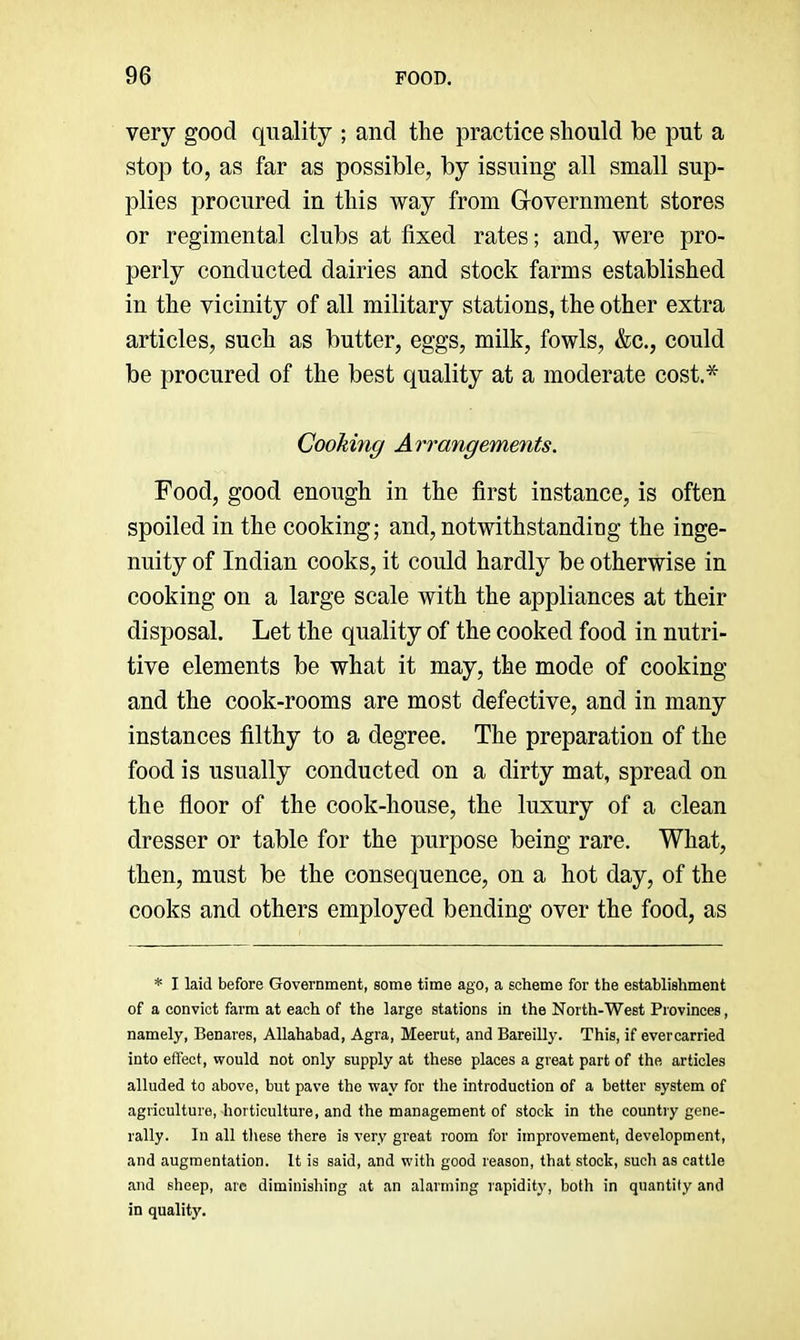 very good quality ; and the practice should be put a stop to, as far as possible, by issuing all small sup- plies procured in this way from Grovernment stores or regimental clubs at fixed rates; and, were pro- perly conducted dairies and stock farms established in the vicinity of all military stations, the other extra articles, such as butter, eggs, milk, fowls, &c., could be procured of the best quality at a moderate cost,* Cooking Arrangements. Food, good enough in the first instance, is often spoiled in the cooking; and, notwithstandieg the inge- nuity of Indian cooks, it could hardly be otherwise in cooking on a large scale with the appliances at their disposal. Let the quality of the cooked food in nutri- tive elements be what it may, the mode of cooking and the cook-rooms are most defective, and in many instances filthy to a degree. The preparation of the food is usually conducted on a dirty mat, spread on the floor of the cook-house, the luxury of a clean dresser or table for the purpose being rare. What, then, must be the consequence, on a hot day, of the cooks and others employed bending over the food, as * I laid before Government, some time ago, a scheme for the establishment of a convict farm at each of the large stations in the North-West Provinces, namely, Benares, Allahabad, Agra, Meerut, and Bareilly. This, if evercarried into effect, would not only supply at these places a great part of the articles alluded to above, but pave the way for the introduction of a better system of agriculture, horticulture, and the management of stock in the country gene- rally. In all tliese there is very great room for improvement, development, and augmentation. It is said, and with good reason, that stock, such as cattle and sheep, arc diminishing at an alarming rapidity, both in quantity and in quality.