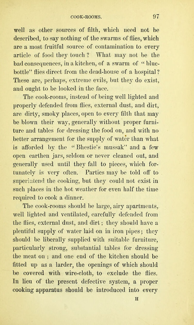 well as other sources of filth, which need not be described, to say nothing of the swarms of flies, which are a most fruitful source of contamination to every article of food they touch ? What may not be the bad consequences, in a kitchen, of a swarm of “ blue- bottle” flies direct from the dead-house of a hospital ? These are, perhaps, extreme evils, but they do exist, and ought to be looked in the face. The cook-rooms, instead of being well lighted and properly defended from flies, external dust, and dirt, are dirty, smoky places, open to every filth that may be blown their way, generally without proper furni- ture and tables for dressing the food on, and with no better arrangement for the supply of water than what is afforded by the “Bhestie’s mussak” and a few open earthen jars, seldom or never cleaned out, and generally used until they fall to pieces, which for- tunately is very often. Parties may be told off to superintend the cooking, but they could not exist in such places in the hot weather for even half the time required to cook a dinner. The cook-rooms should be large, airy apartments, well lighted and ventilated, carefully defended from the flies, external dust, and dirt; they should have a plentiful supply of water laid on in iron pipes; they should be liberally supplied with suitable furniture, particularly strong, substantial tables for dressing the meat on ; and one end of the kitchen should be fitted up as a larder, the openings of which should be covered with wire-cloth, to exclude the flies. In lieu of the present defective system, a proper cooking apparatus should be introduced into every H