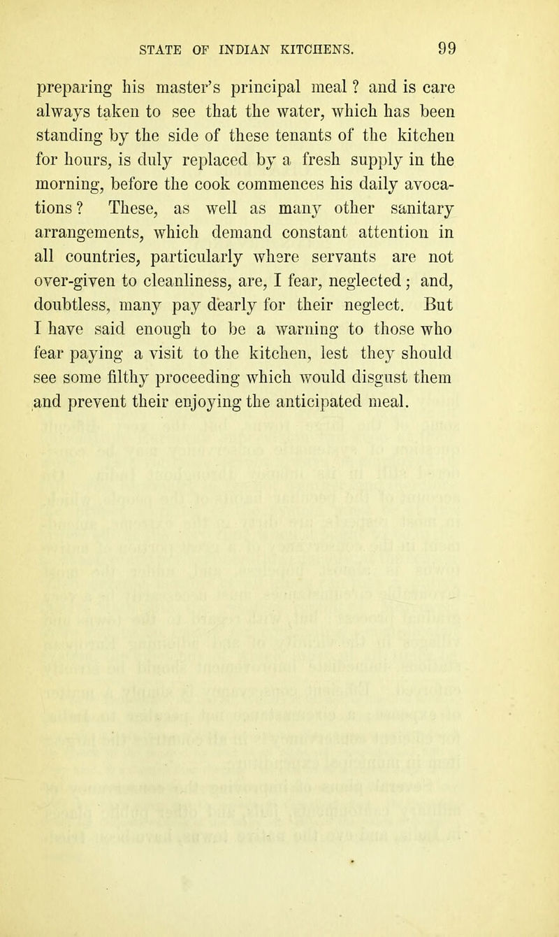 preparing his master’s principal meal ? and is care always taken to see that the water, which has been standing by the side of these tenants of the kitchen for hours, is duly replaced by a fresh supply in the morning, before the cook commences his daily avoca- tions ? These, as well as many other sanitary arrangements, which demand constant attention in all countries, particularly where servants are not over-given to cleanliness, are, I fear, neglected; and, doubtless, many pay dearly for their neglect. But I have said enough to be a warning to those who fear paying a visit to the kitchen, lest they should see some filthy proceeding which would disgust them and prevent their enjoying the anticipated meal.
