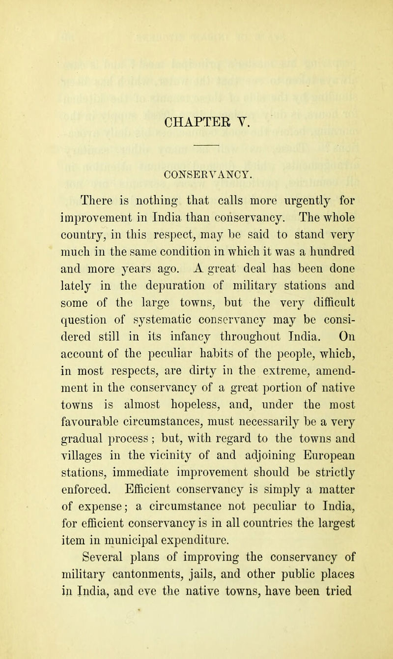 CHAPTER Y. CONSERVANCY. There is nothiag that calls more urgently for improvement in India than conservancy. The whole country, in this respect, may he said to stand verj^' much in the same condition in which it was a hundred and more years ago. A great deal has been done lately in the depuration of military stations and some of the large towns, but the very difficult question of systematic conservancy may be consi- dered still in its infancy throughout India. On account of the peculiar habits of the people, which, in most respects, are dirty in the extreme, amend- ment in the conservancy of a great portion of native towns is almost hopeless, and, under the most favourable circumstances, must necessarily be a very gradual ])rocess ; but, with regard to the towns and villages in the vicinity of and adjoining European stations, immediate improvement should be strictly enforced. Efficient conservancy is simply a matter of expense; a circumstance not peculiar to India, for efficient conservancy is in all countries the largest item in municipal expenditure. Several plans of improving the conservancy of military cantonments, jails, and other public places in India, and eve the native towns, have been tried