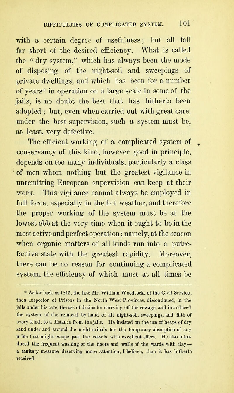 DIFFICULTIES OF COMPLICATED SYSTEM. lOl with a certain degree of usefulness; but all fall far short of the desired efficiency. What is called the “dry system,” which has always been the mode of disposing of the night-soil and sweepings of private dwellings, and which has been for a number of years* in operation on a large scale in some of the jails, is no doubt the best that has hitherto been adopted ; but, even when carried out with great care, under the best supervision, sucli a system must be, at least, very defective. The efficient working of a complicated system of conservancy of this kind, however good in principle, depends on too many individuals, particularly a class of men whom nothing but the greatest vigilance in unremitting European supervision can keep at their work. This vigilance cannot always be employed in full force, especially in the hot weather, and therefore the proper working of the system must be at the lowest ebb at the very time when it ought to be in the most active and perfect operation; namely, at the season when organic matters of all kinds run into a putre- factive state with the greatest rapidity. Moreover, there can be no reason for continuing a complicated system, the efficiency of which must at all times be * As fav back as 1845, the late Mr. William Woodcock, of the Civil Service, then Inspector of Prisons in the North West Provinces, discontinued, in the jails under his care, the use of drains for carrying off the sewage, and introduced the system of the removal by hand of all night-soil, sweepings, and filth of every kind, to a distance from the jails. He insisted on the use of heaps of dry sand under and around the night-urinals for the temporary absorption of any urine that might escape past the vessels, with excellent effect. He also intro- duced the frequent washing of the floors and walls of the wards with clay—■ a sanitaiy measure deserving more attention, I believe, than it has hitherto received.
