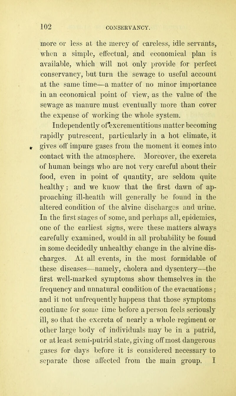 more or less at the mercy of careless, idle servants, when a simple, effectual, and economical plan is available, which will not only provide for perfect conservancy, but turn the sewage to useful account at the same time—a matter of no minor importance in an economical point of view, as the value of the sewage as manure must eventually more than cover the expense of working the whole system. Independently orexcrementitions matter becoming rapidly putrescent, particularly in a hot climate, it gives off impure gases from the moment it comes into contact with the atmosphere. Moreover, the excreta of human beings who are not very careful about their food, even in point of quantity, are seldom quite healthy; and we know that the first dawn of ap- proaching ill-health will generally be found in the altered condition of the alvine discharges and urine. In the first stages of some, and perhaps all, epidemics, one of the earliest signs, were these matters always carefully examined, would in all probability be found in some decidedly unhealthy change in the alvine dis- charges. At all events, in the most formidable of these diseases—namely, cholera and dysentery—the first well-marked symptoms show themselves in the frequency and unnatural condition of the evacuations; and it not nnfrequently happens that those symptoms continue for some time before a person feels seriously ill, so that the excreta of nearly a whole regiment or other large body of individuals may be in a putrid, or at least semi-putrid state, giving off most dangerous gases for days before it is considered necessary to separate those affected from the main group. I