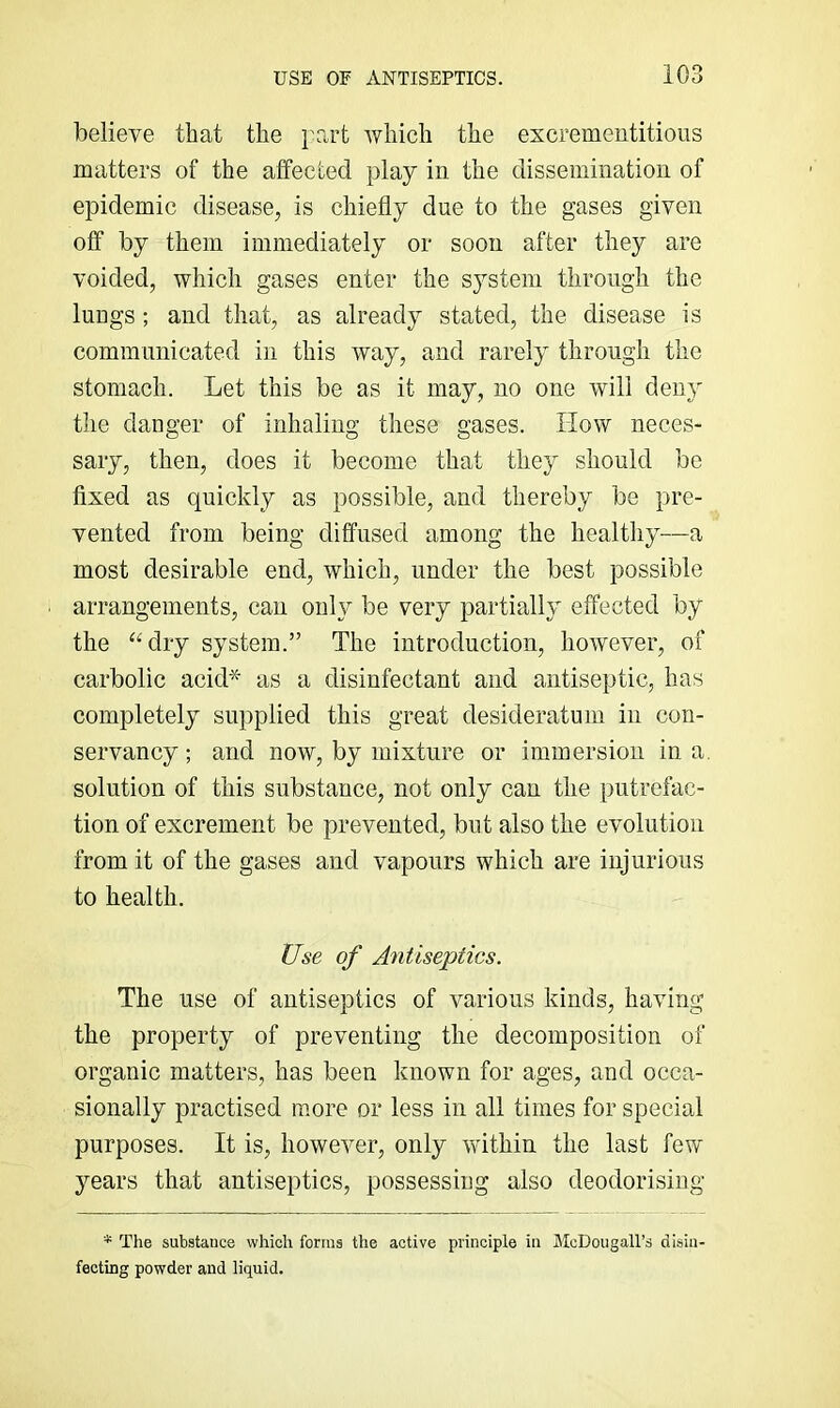 believe that the }'art which the excrementitious matters of the affected play in the dissemination of epidemic disease, is chiefly due to the gases given off by them immediately or soon after they are voided, which gases enter the sj^steni through the lungs ; and that, as already stated, the disease is communicated in this way, and rarely through the stomach. Let this be as it may, no one will deny the danger of inhaling these gases. How neces- sary, then, does it become that they should be fixed as quickly as possible, and thereby be pre- vented from being diffused among the healthy—a most desirable end, which, under the best possible arrangements, can onh^ be very partially effected by the ‘Hlry system.” The introduction, however, of carbolic acid* as a disinfectant and antiseptic, has completely supplied this great desideratum in con- servancy; and now, by mixture or immersion in a. solution of this substance, not only can the putrefac- tion of excrement be prevented, but also the evolution from it of the gases and vapours which are injurious to health. Use of Antiseptics. The use of antiseptics of various kinds, having the property of preventing the decomposition of organic matters, has been known for ages, and occa- sionally practised more or less in all times for special purposes. It is, however, only within the last few years that antiseptics, possessing also deodorising * The substance which forms the active principle in McDougall’s disin- fecting powder and liquid.