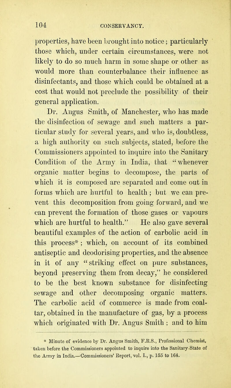 properties, have been brought into notice; particularly those which, under certain circumstances, were not likely to do so much harm in some shape or other as would more than counterbalance their influence as disinfectants, and those which could be obtained at a cost that would not preclude the possibility of their general application. Dr. Angus Smith, of Manchester, who has made the disinfection of sewage and such matters a par- ticular study for several years, and who is, doubtless, a high authority on such subjects, stated, before the Commissioners appointed to inquire into the Sanitary Condition of the Army in India, that “whenever organic matter begins to decompose, the parts of which it is composed are separated and come out in forms which are hurtful to health ; but we can pre- vent this decomposition from going forward, and we can prevent the formation of those gases or vapours which are hurtful to health.” He also gave several beautiful examples of the action of carbolic acid in this process'’^; which, on account of its combined antiseptic and deodorising properties, and the absence in it of any “striking effect on pure substances, beyond preserving them from decay,” he considered to be the best known substance for disinfecting sewage and other decomposing organic matters. The carbolic acid of commerce is made from coal- tar, obtained in the manufacture of gas, by a process which originated with Dr. Angus Smith ; and to him * Minute of evidence by Dr. Angus Smith, F.R.S., Professional Chemist, taken before the Commissioners appointed to inquire into the Sanitary State of the Army in India.—Commissioners’ Report, vol. I., p. 155 to 164.