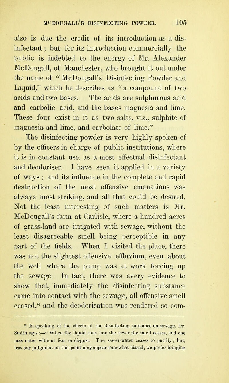 also is due the credit of its introduction as a dis- infectant ; but for its introduction commercially the public is indebted to the energy of Mr. Alexander McDougall, of Manchester, who brought it out under the name of “ McDougall’s Disinfecting Powder and Liquid,” which he describes as a compound of two acids and two bases. The acids are sulphurous acid and carbolic acid, and the bases magnesia and lime. These four exist in it as two salts, viz., sulphite of magnesia and lime, and carbolate of lime.” The disinfecting powder is very highly spoken of by the officers in charge of public institutions, where it is in constant use, as a most effectual disinfectant and deodoriser. I have seen it applied in a variety of ways ; and its influence in the complete and rapid destruction of the most offensive emanations was always most striking, and all that could be desired. Not the least interesting of such matters is Mr. McDougall’s farm at Carlisle, where a hundred acres of grass-land are irrigated with sewage, without the least disagreeable smell being perceptible in any part of the fields. When I visited the place, there was not the slightest offensive effluvium, even about the well where the pump was at work forcing up the sewage. In fact, there was every evidence to show that, immediately the disinfecting substance came into contact with the sewage, all offensive smell ceased,* and the deodorisation was rendered so com- * In speaking of the effects of the disinfecting substance on sewage, Ur. Smith says:—“ When the liquid runs into the sewer the smell ceases, and one may enter without fear or disgust. The sewer-water ceases to putrify; but, lest our judgment on this point may appear somewhat biased, we prefer bringing
