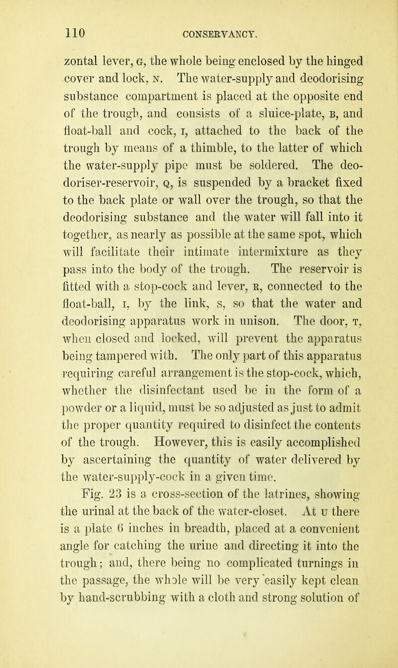 zontal lever, g, the whole being enclosed by the hinged cover and lock, n. The water-supply and deodorising substance compartment is placed at the opposite end of the trough, and consists of a sluice-plate, b, and float-ball and cock, i, attached to the back of the trough by means of a thimble, to the latter of which the water-supply pipe must be soldered. The deo- doriser-reservoir, Q, is suspended by a bracket fixed to the back plate or wall over the trough, so that the deodorising substance and the water will fall into it together, as nearly as possible at the same spot, which will facilitate their intimate intermixture as they pass into the body of the trough. The reservoir is fitted with a stop-cock and lever, r, connected to the float-ball, I, by the link, s, so that the water and deodorising apparatus work in unison. The door, t, when closed and locked, will prevent the apparatus being tampered with. The only part of this apparatus requiring careful arrangement is the stop-cock, which, whether the disinfectant used be in the form of a })owder or a liquid, must be so adjusted as just to admit the proper quantity required to disinfect the contents of the trough. However, this is easily accomplished by ascertaining the quantity of water delivered by the water-sup})ly-cock in a given time. Fig. 23 is a cross-section of the latrines, showing the urinal at the back of the water-closet. At u there is a plate G inches in breadth, placed at a convenient angle for catching the urine and directing it into the trough; and, there being no complicated turnings in the passage, the whole will be very'easily kept clean by hand-scrubbing with a cloth and strong solution of