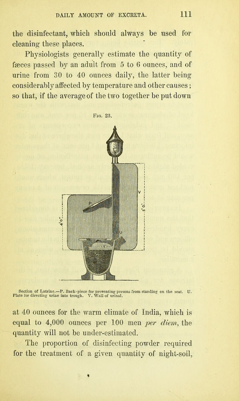the disinfectant, which should always be used for cleaning these places. Physiologists generally estimate the quantity of fmces passed by an adult from 5 to 6 ounces, and of urine from 30 to 40 ounces daily, the latter being considerably affected by temperature and other causes; so that, if the average of the two together be put down Fig. 23. Section of Latrine.—P. Back-piece for preventing persons from standing on the seat. U. Plate for directing urine into trough. V. Wall of urinaJ. at 40 ounces for the warm climate of India, which is equal to 4,000 ounces per 100 men per diem, the quantity will not be under-estimated. The proportion of disinfecting powder required for the treatment of a given quantity of night-soil,