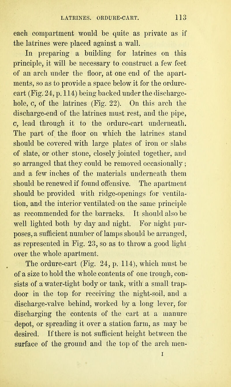 each compartment would be quite as private as if the latrines were placed against a wall. In preparing a building for latrines on this principle, it will be necessary to construct a few feet of an arch under the floor, at one end of the apart- ments, so as to provide a space below it for the ordure- cart (Fig. 24, p. 114) being backed under the discharge- hole, c, of the latrines (Fig. 22). On this arch the discharge-end of the latrines must rest, and the pipe, c, lead through it to the ordure-cart underneath. The part of the floor on which the latrines stand should be covered with large plates of iron or slabs of slate, or other stone, closely jointed together, and so arranged that they could be removed occasionally; and a few inches of the materials underneath them should be renewed if found offensive. The apartment should be provided with ridge-openings for ventila- tion, and the interior ventilated on the same principle as recommended for the barracks. It should also be well lighted both by day and night. For night i>ur- poses, a sufficient number of lamps should be arranged, as represented in Fig. 23, so as to throw a good light over the whole apartment. The ordure-cart (Fig. 24, p. 114), which must be of a size to hold the whole contents of one trough, con- sists of a water-tight body or tank, with a small trap- door in the top for receiving the night-soil, and a discharge-valve behind, worked by a long lever, for discharging the contents of the cart at a manure depot, or spreading it over a station farm, as may be desired. If there is not sufficient height between the surface of the ground and the top of the arch men- I