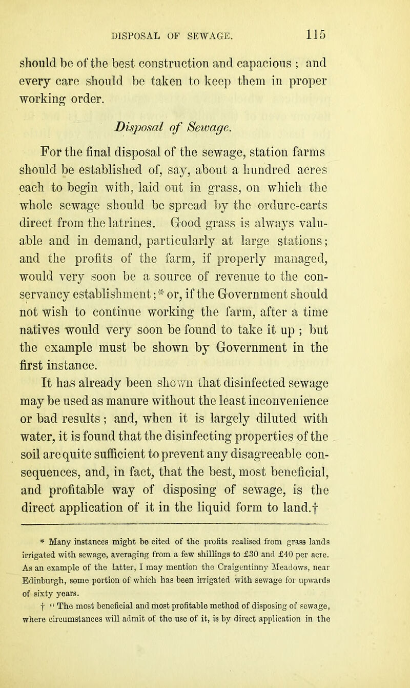 should be of the best construction and capacious ; and every care should be taken to keep them in proper working order. Disposal of Sewage. For the final disposal of the sewage, station farms should be established of, say, about a hundred acres each to begin with, laid out in grass, on which the whole sewage should be spread liy the ordure-carts direct from the latrines. Good grass is always valu- able and in demand, particularly at large stations; and the profits of the farm, if properly managed, would very soon be a source of revenue to the con- servancy establishment; or, if the Government should not wish to continue working the farm, after a time natives would very soon be found to take it up ; but the example must be shown by Government in the first instance. It has already been shov/n that disinfected sewage may be used as manure without the least inconvenience or bad results; and, when it is largely diluted with water, it is found that the disinfecting properties of the soil are quite sufficient to prevent any disagreeable con- sequences, and, in fact, that the best, most beneficial, and profitable way of disposing of sewage, is the direct application of it in the liquid form to land.f * Many instances might be cited of the profits realised from grass lands irrigated with sewage, averaging from a few shillings to £30 and £40 per acre. As an example of the latter, I may mention the Craigcntinny Meadows, near Edinburgh, some portion of which has been irrigated with sewage for upwards of sixty years. f “ The most beneficial and most profitable method of disposing of sewage, where circumstances will admit of the use of it, is by direct application in the