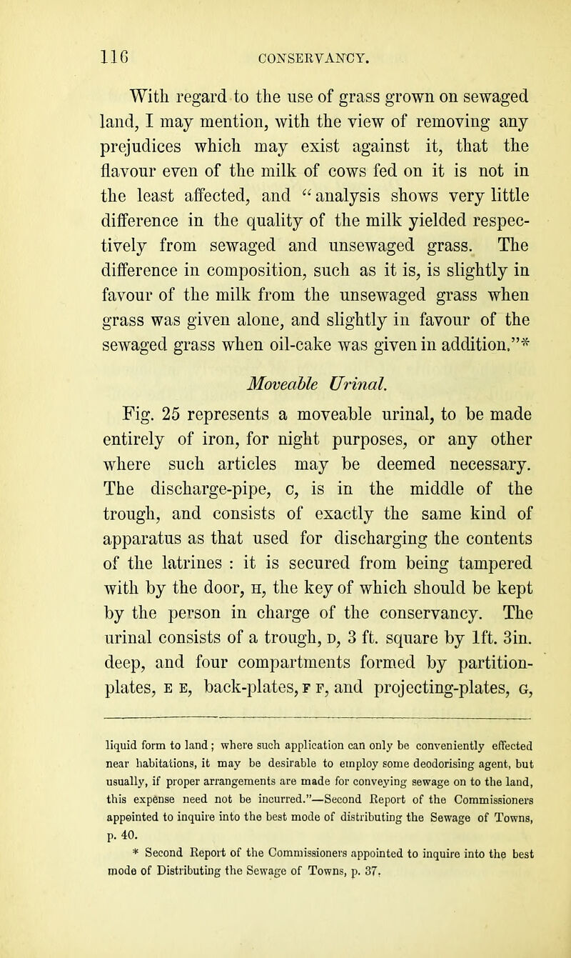 With regard to the use of grass grown on sewaged land, I may mention, with the view of removing any prejudices which may exist against it, that the flavour even of the milk of cows fed on it is not in the least affected, and “ analysis shows very little difference in the quality of the milk yielded respec- tively from sewaged and unsewaged grass. The difference in composition, such as it is, is slightly in favour of the milk from the unsewaged grass when grass was given alone, and slightly in favour of the sewaged grass when oil-cake was given in addition.”^ Moveable Urinal. Fig. 25 represents a moveable urinal, to be made entirely of iron, for night purposes, or any other where such articles may be deemed necessary. The discharge-pipe, c, is in the middle of the trough, and consists of exactly the same kind of apparatus as that used for discharging the contents of the latrines : it is secured from being tampered with by the door, h, the key of which should be kept by the person in charge of the conservancy. The urinal consists of a trough, d, 3 ft. square by 1ft. 3in. deep, and four compartments formed by partition- plates, EE, back-plates, F F, and projecting-plates, g. liquid form to land ; where such application can only be conveniently effected near habitations, it may be desirable to employ some deodorising agent, but usuall}', if proper arrangements are made for conveying sewage on to the laud, this expense need not be incurred.”—Second Report of the Commissioners appointed to inquire into the best mode of distributing the Sewage of Towns, p. 40. * Second Report of the Commissioners appointed to inquire into the best mode of Distributing the Sewage of Towns, p. 37,