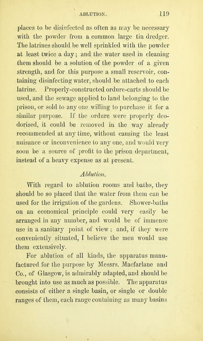 places to be disinfected as often as may be necessary with the powder from a common large tin dredger. The latrines should be well sprinkled with the powder at least twice a day; and the water used in cleaning them should be a solution of the powder of a given strength, and for this purpose a small reservoir, con- taining disinfecting water, should be attached to each latrine. Properly-constructed ordure-carts should be used, and the sewage applied to land belonging to the prison, or sold to any one willing to purchase it for a similar purpose. If the ordure were properly deo- dorised, it could be removed in the way already recommended at any time, without causing the least nuisance or inconvenience to any one, and would very soon be a source of profit to the prison department, instead of a heavy expense as at present. Ahlutio'H. With regard to ablution rooms and baths, they should be so placed that the water from them can be used for the irrigation of the gardens. Shower-baths on an economical principle could very easily be arranged in any number, and would be of immense use in a sanitary point of view ; and, if they were conveniently situated, T believe the men would use them extensively. For ablution of all kinds, the apparatus manu- factured for the purpose by Messrs. Macfarlane and Co., of Glasgow, is admirably adapted, and should be brought into use as much as possible. The apparatus consists of either a single basin, or single or double ranges of them, each range containing as many basins