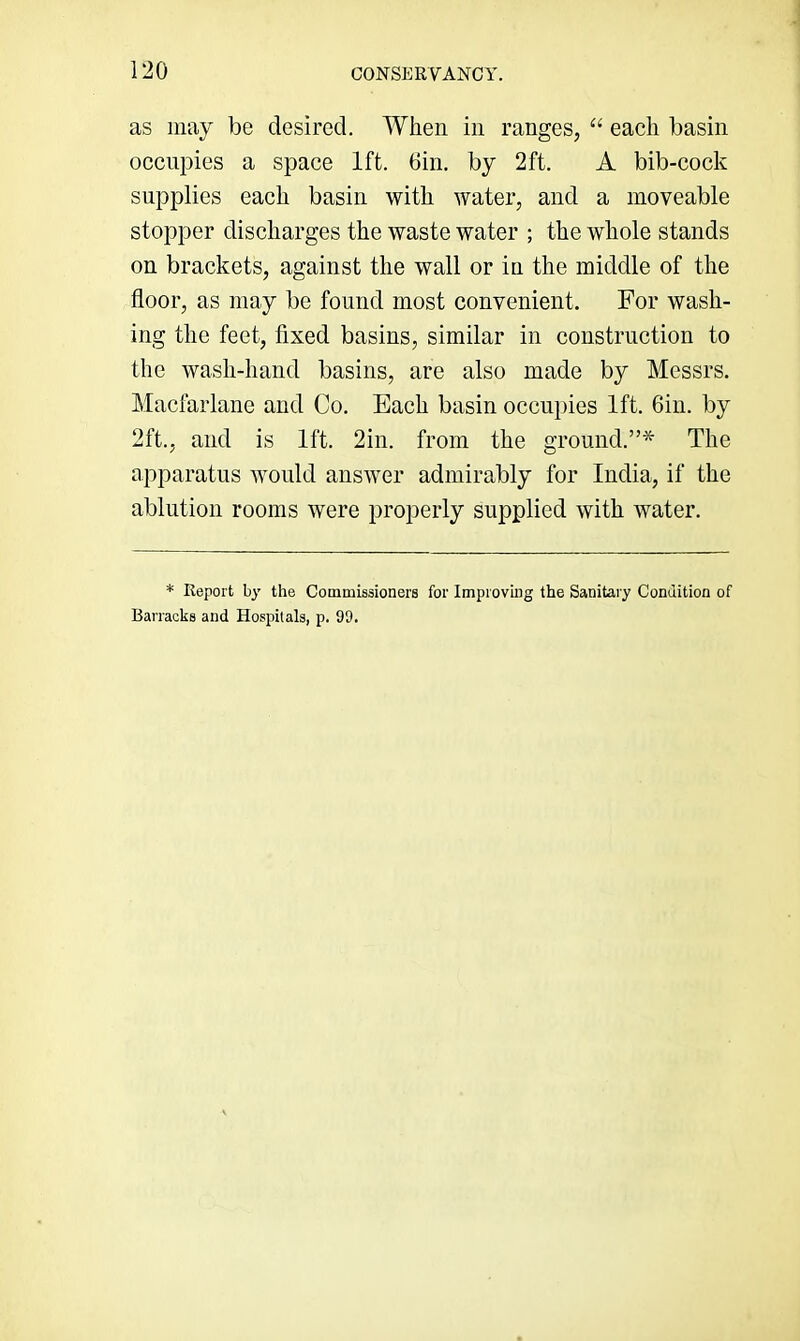 as may be desired. When in ranges, “ each basin oeciipies a space 1ft. 6in. by 2ft. A bib-cock supplies each basin with water, and a moveable stopper discharges the waste water ; the whole stands on brackets, against the wall or in the middle of the floor, as may be found most convenient. For wash- ing the feet, fixed basins, similar in construction to the wash-hand basins, are also made by Messrs. Macfarlane and Co. Each basin occupies 1ft. 6iii. by 2ft., and is 1ft. 2in. from the ground.”* The apparatus would answer admirably for India, if the ablution rooms were properly supplied with water. * Report by the Commissioners for Improving the Sanitary Condition of Barracks and Hospitals, p. 99.
