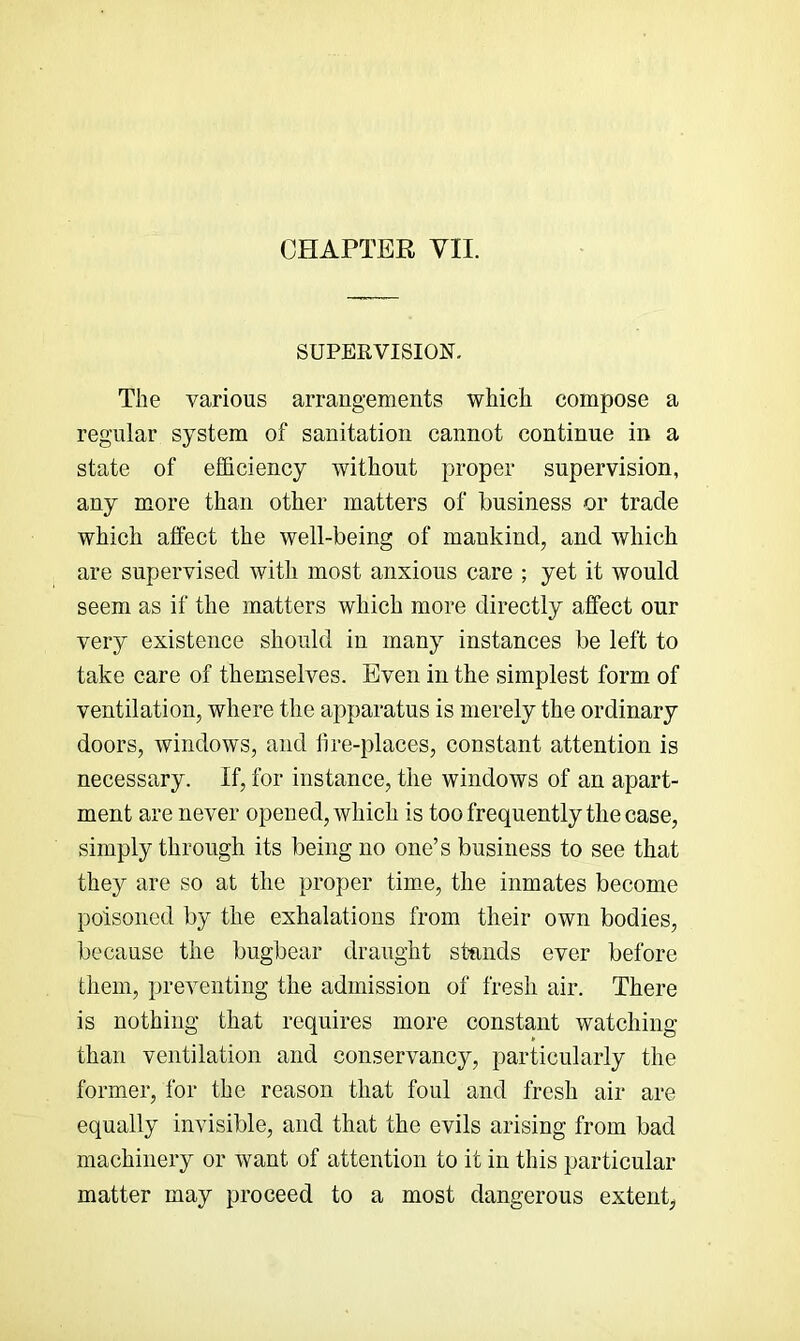 SUPERVISION. The various arrangements which compose a regular system of sanitation cannot continue in a state of efficiency without proper supervision, any more than other matters of business or trade which affect the well-being of mankind, and which are supervised with most anxious care ; yet it would seem as if the matters which more directly affect our very existence should in many instances be left to take care of themselves. Even in the simplest form of ventilation, where the apparatus is merely the ordinary doors, windows, and hre-places, constant attention is necessary. If, for instance, the windows of an apart- ment are never opened, which is too frequently the case, simply through its being no one’s business to see that they are so at the proper time, the inmates become poisoned by the exhalations from their own bodies, because the bugbear draught stands ever before them, preventing the admission of fresh air. There is nothing that requires more constant watching than ventilation and conservancy, particularly the former, for the reason that foul and fresh air are equally invisible, and that the evils arising from bad machinery or want of attention to it in this particular matter may proceed to a most dangerous extent,