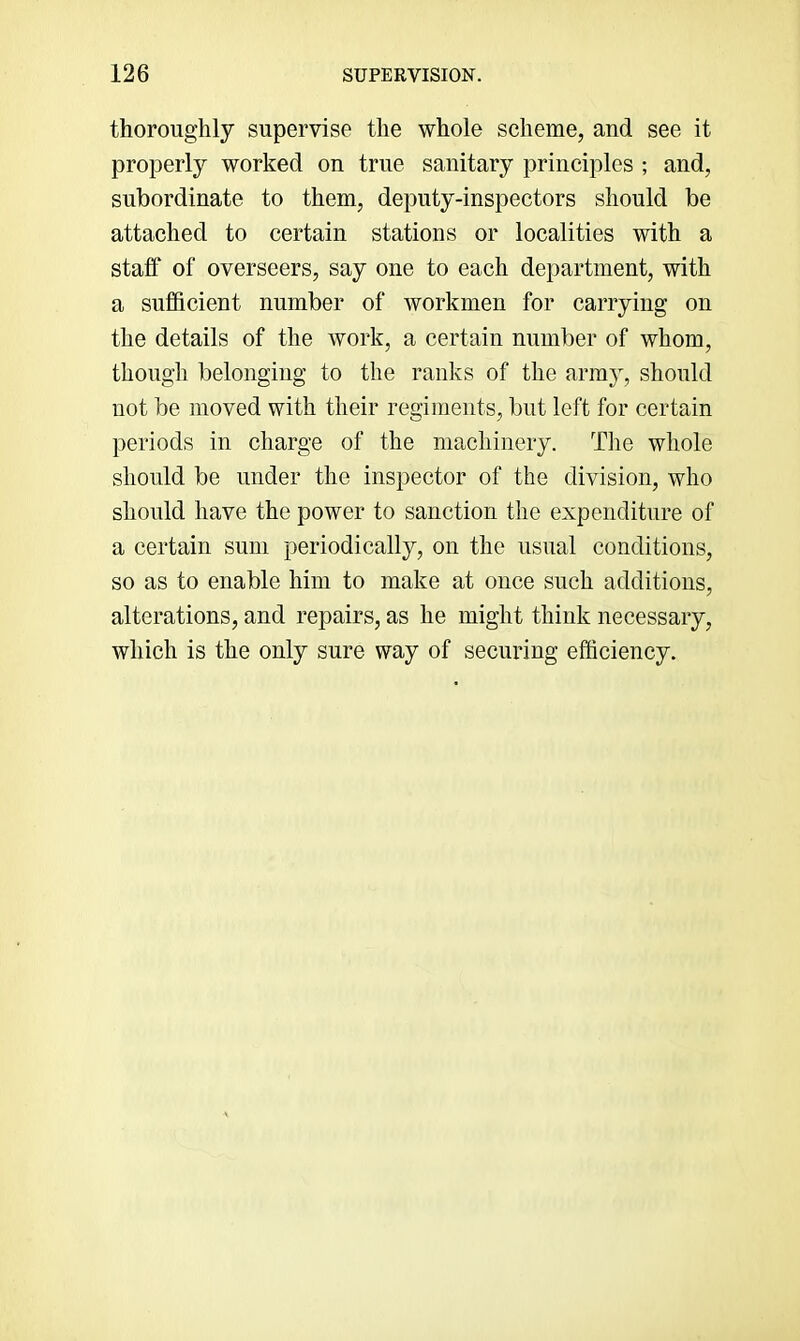 thoroughly supervise the whole scheme, and see it properly worked on true sanitary principles ; and, subordinate to them, deputy-inspectors should be attached to certain stations or localities with a staff of overseers, say one to each department, with a sufficient number of workmen for carrying on the details of the work, a certain number of whom, though belonging to the ranks of the army, should not be moved with their regiments, but left for certain periods in charge of the machinery. The whole should be under the inspector of the division, who should have the power to sanction the expenditure of a certain sum periodically, on the usual conditions, so as to enable him to make at once such additions, alterations, and repairs, as he might think necessary, which is the only sure way of securing efficiency.