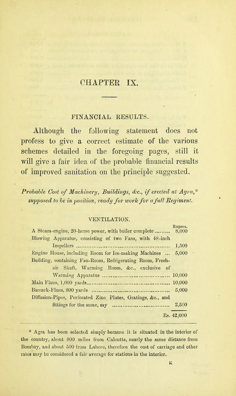 FINANCIAL RESULTS. Although the following statement does not profess to give a correct estimate of the various schemes detailed in the foregoing pages, still it will give a fair idea of the probable financial results of improved sanitation on the principle suggested. Probable Cost of Machinery, Buildings, &c., if erected at Agra,* supposed to be in position, ready for work for a full Regiment. VENTILATION. Rupees, A Steam-engine, 20-liorse power, with boiler complete 8,000 Blowing Apparatus, consisting of two Fans, with 48-inch Impellers 1,500 Engine House, including Room for Ice-maldng Machines ... 5,000 Building, containing Fan-Room, Refrigerating Room, Fresh- air Shaft, Warming Room, &c., exclusive of Warming Apparatus 10,000 Main Flues, 1,000 yards 10,000 Barrack-Flues, 800 yards 5,000 Diffusion-Pipes, Perforated Zinc Plates, Gratings, &c., and fittings for the same, say 2,500 Rs. 42,000 * Agra has been selected simply because it is situated in the interior of the country, about 800 miles from Calcutta, nearly the same distance from Bombay, and about 500 from Lahore, therefore the cost of carriage and other rates may be considered a fair average for stations in the interior. K