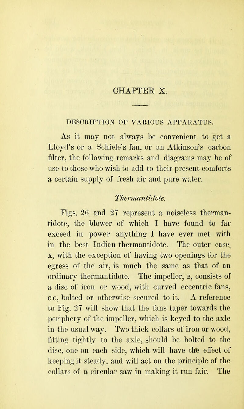 DESCRIPTION OP VARIOUS APPARATUS. As it may not always be convenient to get a Lloyd’s or a Scliiele’s fan, or an Atkinson’s carbon filter, the following remarks and diagrams may be of use to those who wish to add to their present comforts a certain supply of fresh air and pure water. Thermantidote. Figs. 26 and 27 represent a noiseless therman- tidote, the blower of which I have found to far exceed in power anything I have ever met with in the best Indian thermantidote. The outer case, A, with the exception of having two openings for the egress of the air, is much the same as that of an ordinary thermantidote. The impeller, b, consists of a disc of iron or wood, with curved eccentric fans, c c, bolted or otherwise secured to it. A reference to Fig. 27 will show that the fans taper towards the periphery of the impeller, which is keyed to the axle in the usual way. Two thick collars of iron or wood, fitting tightly to the axle, should be bolted to the disc, one on each side, which will have thb effect of keeping it steady, and will act on the princi})le of the collars of a circular saw in making it run fair. The