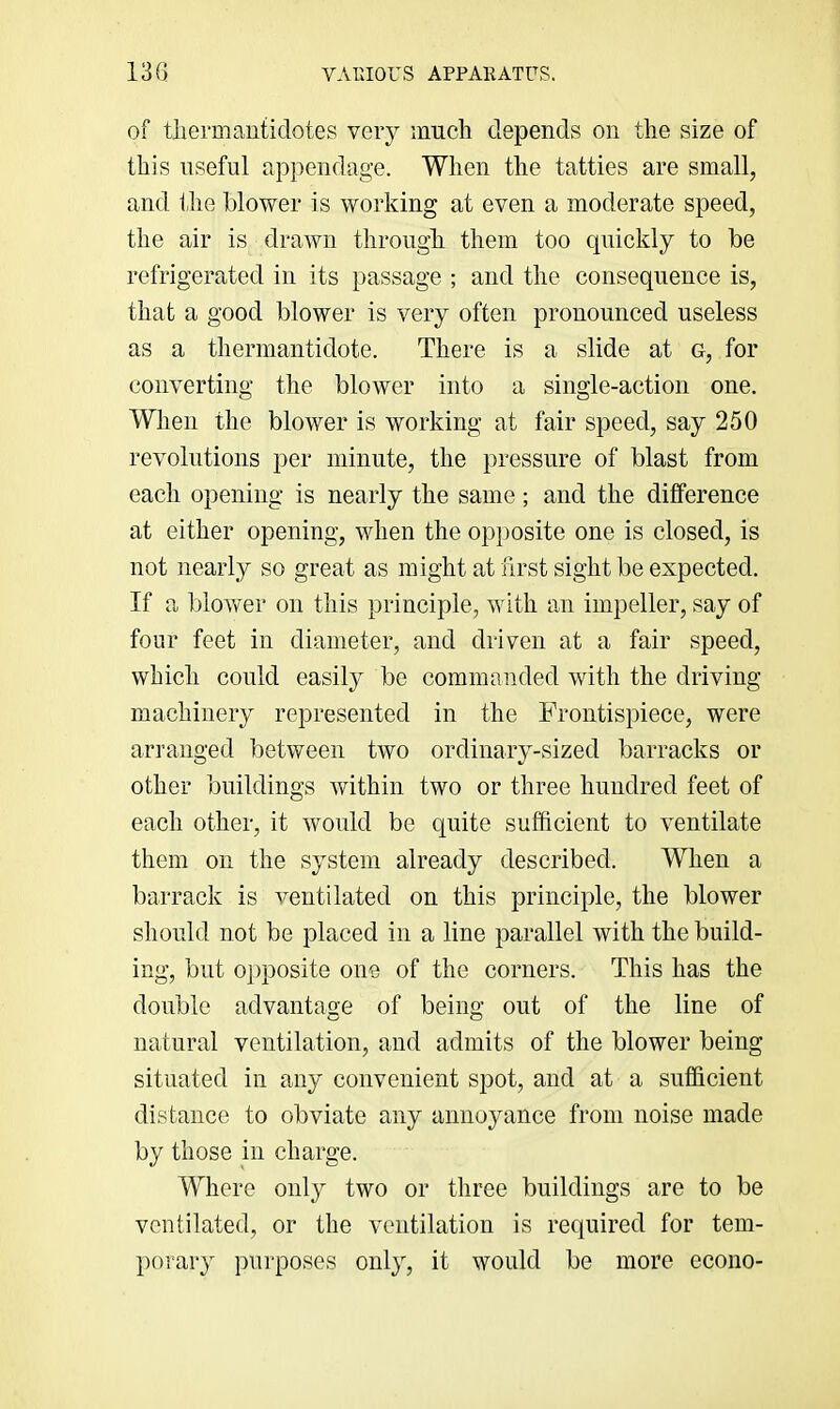 of tliermantidotes very much depends on the size of this useful appendage. When the tatties are small, and the blower is working at even a moderate speed, the air is drawn through them too quickly to be refrigerated in its passage ; and the consequence is, that a good blower is very often pronounced useless as a therniantidote. There is a slide at g, for converting the blower into a single-action one. When the blower is working at fair speed, say 250 revolutions per minute, the pressure of blast from each opening is nearly the same; and the difference at either opening, when the opposite one is closed, is not nearly so great as might at lirst sight be expected. If a blower on this principle, with an impeller, say of four feet in diameter, and driven at a fair speed, which could easily be commanded with the driving machinery represented in the Frontispiece, were arranged between two ordinary-sized barracks or other buildings within two or three hundred feet of each other, it would be quite sufficient to ventilate them on the system already described. When a barrack is ventilated on this principle, the blower should not be placed in a line parallel with the build- ing, but opposite one of the corners. This has the double advantage of being out of the line of natural ventilation, and admits of the blower being situated in any convenient spot, and at a sufficient distance to obviate any annojmnce from noise made by those in charge. Where only two or three buildings are to be ventilated, or the ventilation is required for tem- porary purposes only, it would be more econo-
