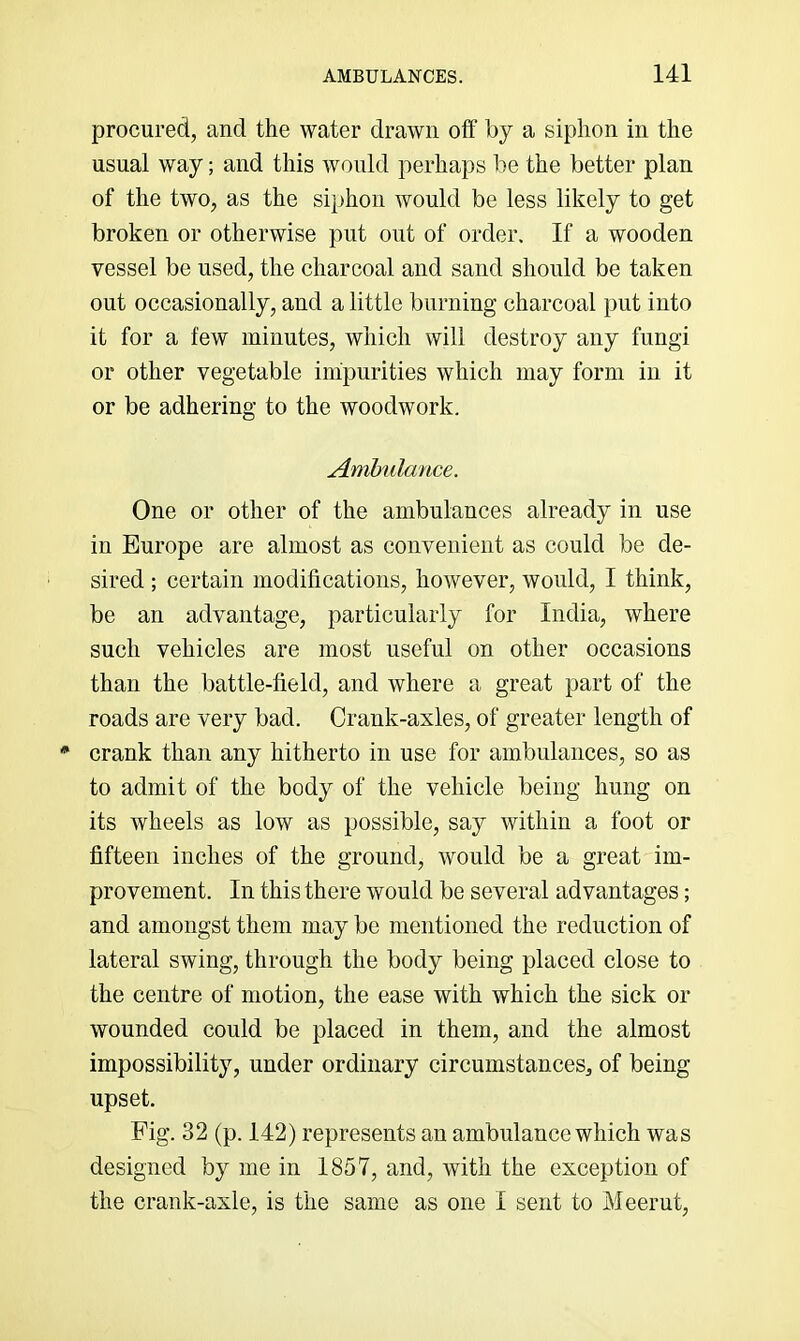 procured, and the water drawn off by a siphon in the usual way; and this would perhaps be the better plan of the two, as the siphon would be less likely to get broken or otherwise put out of order. If a wooden vessel be used, the charcoal and sand should be taken out occasionally, and a little burning charcoal put into it for a few minutes, which will destroy any fungi or other vegetable impurities which may form in it or be adhering to the woodwork. Ambulance. One or other of the ambulances already in use in Europe are almost as convenient as could be de- sired ; certain modifications, however, would, I think, be an advantage, particularly for India, where such vehicles are most useful on other occasions than the battle-field, and where a great part of the roads are very bad. Crank-axles, of greater length of * crank than any hitherto in use for ambulances, so as to admit of the body of the vehicle being hung on its wheels as low as possible, say within a foot or fifteen inches of the ground, would be a great im- provement. In this there would be several advantages; and amongst them may be mentioned the reduction of lateral swing, through the body being placed close to the centre of motion, the ease with which the sick or wounded could be placed in them, and the almost impossibility, under ordinary circumstances, of being upset. Fig. 32 (p. 142) represents an ambulance which was designed by me in 1857, and, with the exception of the crank-axle, is the same as one I sent to Meerut,