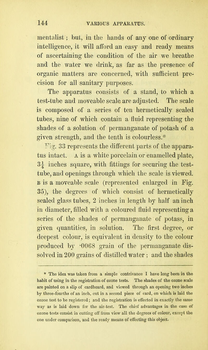 mentalist; but, iu the hands of any one of ordinary intelligence, it will afford an easy and ready means of ascertaining the condition of the air we breathe and the water we drink, as far as the presence of organic matters are concerned, with sufficient pre- cision for all sanitary purposes. The apparatus consists of a stand, to which a test-tube and moveable scale are adjusted. The scale is composed of a series of ten hermetically sealed tubes, nine of which contain a fluid representing the shades of a solution of permanganate of potash of a given strength, and the tenth is colourless.* Fig. 33 represents the different parts of the appara- tus intact. A is a white porcelain or enamelled plate, 3^ inches square, with fittings for securing the test- tube, and openings through which the scale is viewed. B is a moveable scale (represented enlarged in Fig. 35), the degrees of which consist of hermetically sealed glass tubes, 2 inches in length by half an inch in diameter, filled with a coloured fluid representing a series of the shades of permanganate of potass, in given quantities, in solution. The first degree, or deepest colour, is equivalent in density to the colour produced by -0068 grain of the permanganate dis- solved in 200 grains of distilled water ; and the shades * The idea was taken from a simple contrivance I have long been in the habit of using in the registration of ozone tests. The shades of the ozone scale are painted on a slip of cardboard, and viewed through an opening two inches by three-fourths of an inch, cut in a second piece of card, on which is laid the ozone test to be registered; and the registration is effected in e.xactly the same way as is laid down for the air-test. The chief advantages in the case of ozone tests consist in cutting off from view all the degrees of colour, except the one under comparison, and the ready means of effecting this object.