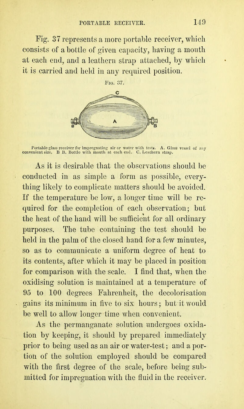 Fig. 37 represents a more portable receiver, which consists of a bottle of given capacity, having a moutli at each end, and a leathern strap attached, by which it is carried and held in any required position. Pig. 37. Portable glass receiver for impregnating air or -water with tests. A. Glass vessel of any convenient size. B B. Bottle with mouth at each end. C. Leathern strap. As it is desirable that the observations should be conducted in as simple a form as possible, every- thing likely to complicate matters should bo avoided. If the temperature be low, a longer time will be re- quired for the completion of each observation; but the heat of the hand will be sufficient for all ordinary purposes. The tube containing the test should be held in the palm of the closed hand for a few minutes, so as to communicate a uniform degree of heat to its contents, after which it may be placed in position for comparison with the scale. I find that, when the oxidising solution is maintained at a temperature of 95 to 100 degrees Fahrenheit, the decolorisation gains its minimum in five to six hours; but it would be well to allow longer time when convenient. As the permanganate solution undergoes oxida- tion by keeping, it should by prepared immediately prior to being used as an air or water-test; and a por- tion of the solution employed should be compared with the first degree of the scale, before being sub- mitted for impregnation with the fluid in the receiver.