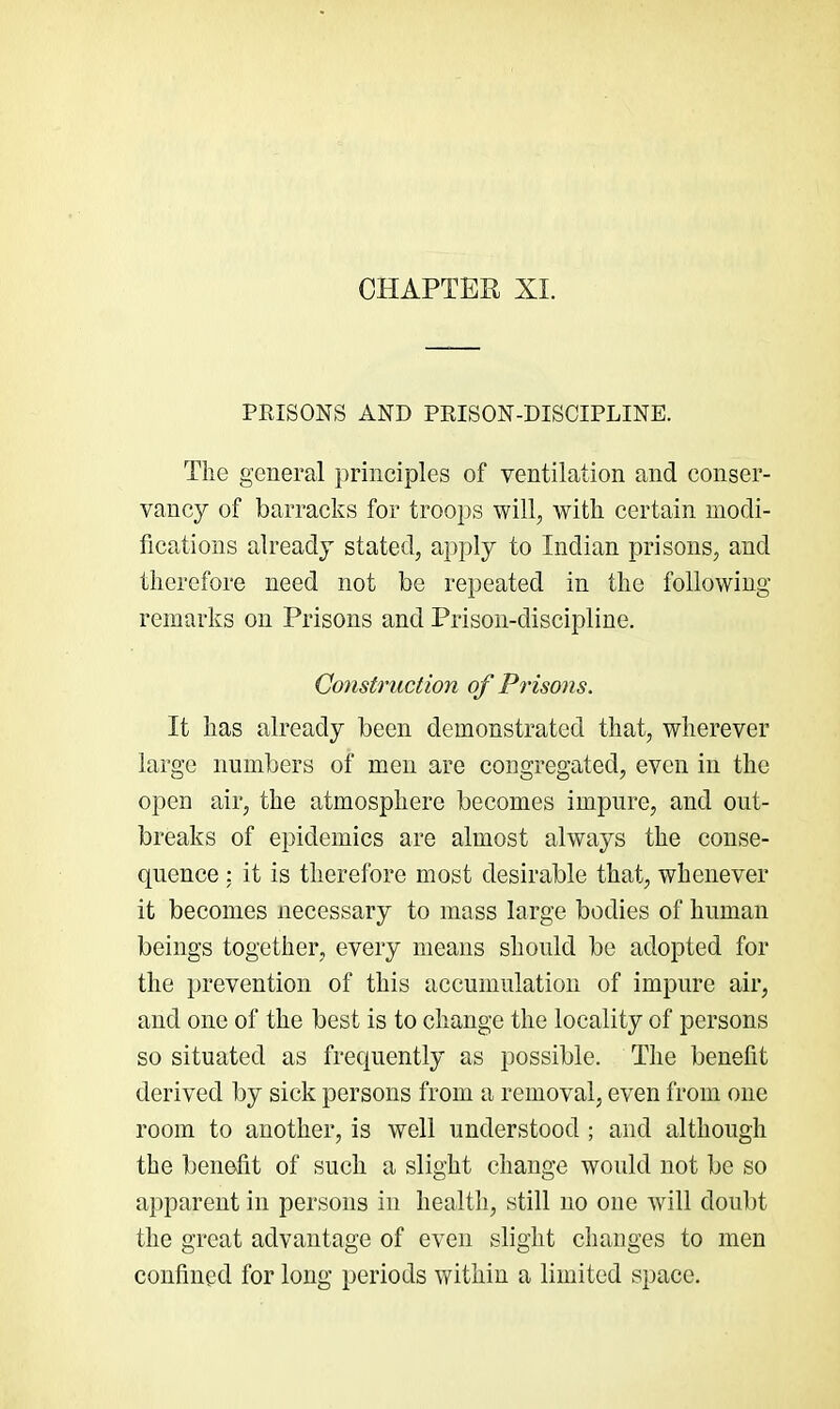 CHAPTER XL PRISONS AND PRISON-DISCIPLINE. The general principles of ventilation and conser- vancy of barracks for troops will, with certain modi- fications already stated, apply to Indian prisons, and therefore need not be repeated in the following remarks on Prisons and Prison-discij)line. Construction of Prisons. It has already been demonstrated that, wherever large numbers of men are congregated, even in the open air, the atmosphere becomes impure, and out- breaks of epidemics are almost always the conse- quence : it is therefore most desirable that, whenever it becomes necessary to mass large bodies of human beings together, every means should be adopted for the prevention of this accumulation of impure air, and one of the best is to change the locality of persons so situated as frequently as possible. The benefit derived by sick persons from a removal, even from one room to another, is well understood ; and although the benefit of such a slight change would not be so apparent in persons in health, still no one will doubt the great advantage of even slight changes to men confined for long periods within a limited space.