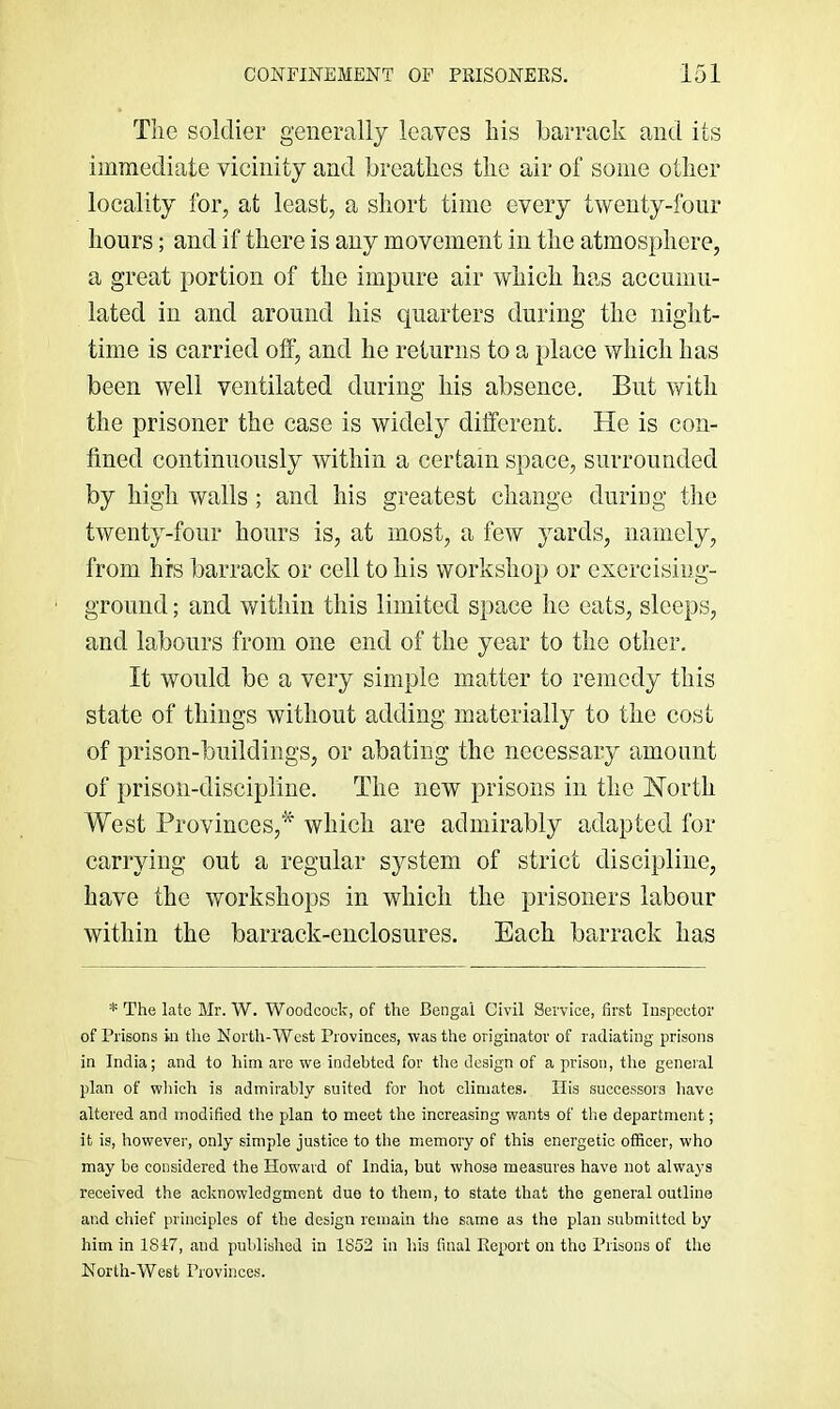 Tlie soldier generally leaves liis barrack and its imraediate vicinity and breatkcs the air of some other locality for, at least, a short time every twenty-four hours; and if there is any movement in the atmosphere, a great portion of the impure air which ha.s accumu- lated in and around his quarters during the night- time is carried off, and he returns to a place which has been well ventilated during his absence. But with the prisoner the case is widely different. He is con- fined continuously within a certain space, surrounded by high walls ; and his greatest change during the twenty-four hours is, at most, a few yards, namely, from hrs barrack or cell to his workshop or exercising- groimd; and within this limited space he eats, sleeps, and labours from one end of the year to the other. It would be a very simple matter to remedy this state of things without adding materially to the cost of prison-buildings, or abating the necessary amount of prison-discipline. The new prisons in the Horth West Provinces,'*^ which are admirably adapted for carrying out a regular system of strict discipline, have the workshops in which the prisoners labour within the barrack-enclosures. Each barrack has * The late Mr. W. Woodcock, of the Bengal Civil Service, first Inspector of Prisons in the North-West Provinces, was the originator of radiating prisons in India; and to him are we indebted for the design of a prison, the general plan of which is admirably suited for hot climates. Ilis successors have altered and modified the plan to meet the increasing wants of the department; it is, however, only simple justice to the memory of this energetic officer, who may be considered the How'ard of India, but whose measures have not always received the acknowledgment duo to them, to state that the general outline and chief principles of the design remain the same as the plan submitted by him in 1817, and published in 1852 in his final Report on the Prisons of the North-West Provinces.