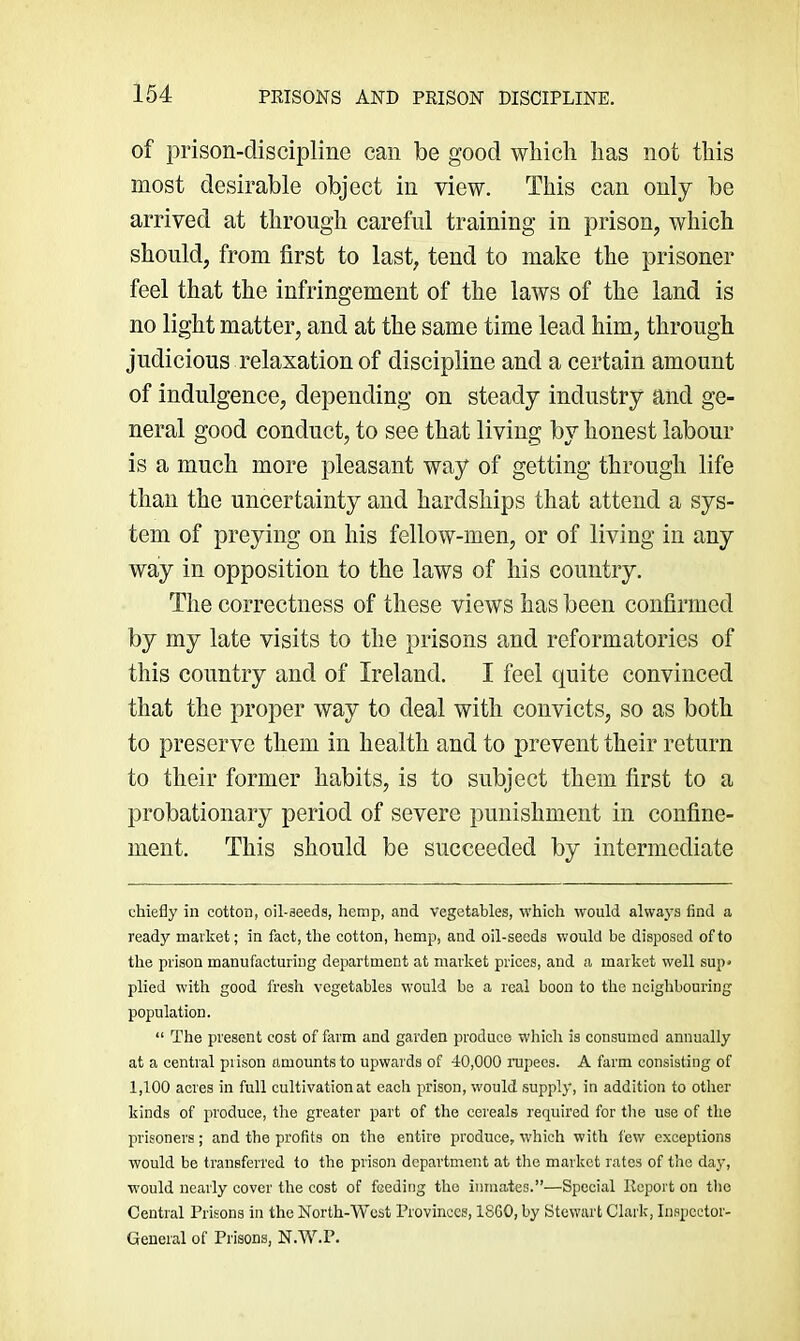 of prison-discipline can be good which has not this most desirable object in view. This can only be arrived at through careful training in prison, which should, from first to last, tend to make the prisoner feel that the infringement of the laws of the land is no light matter, and at the same time lead him, through judicious relaxation of discipline and a certain amount of indulgence, depending on steady industry and ge- neral good conduct, to see that living by honest labour is a much more pleasant way of getting through life than the uncertainty and hardships that attend a sys- tem of preying on his fellow-men, or of living in any way in opposition to the laws of his country. The correctness of these views has been confirmed by my late visits to the prisons and reformatories of this country and of Ireland. I feel quite convinced that the proper way to deal with convicts, so as both to preserve them in health and to prevent their return to their former habits, is to subject them first to a probationary period of severe punishment in confine- ment. This should be succeeded by intermediate chiefly in cotton, oil-aeeds, hemp, and vegetables, which would always find a ready market; in fact, the cotton, hemp, and oil-seeds would be disposed of to the prison manufacturing department at market prices, and a market well sup* plied with good fresh vegetables would be a real boon to the neighbouring population. “ The present cost of farm and garden produce which is consumed annually at a central prison amounts to upwards of 40,000 rapees. A farm consisting of 1,100 acres in full cultivation at each prison, would supply, in addition to other kinds of produce, the greater part of the cereals required for the use of the prisoners; and the profits on the entire produce, which with few exceptions would be transferred to the prison department at the market rates of the day, would nearly cover the cost of feeding the inmates.”—Special Report on the Central Prisons in the North-West Provinces, ISGO, by Stewart Clark, Inspector- General of Prisons, N.W.P.