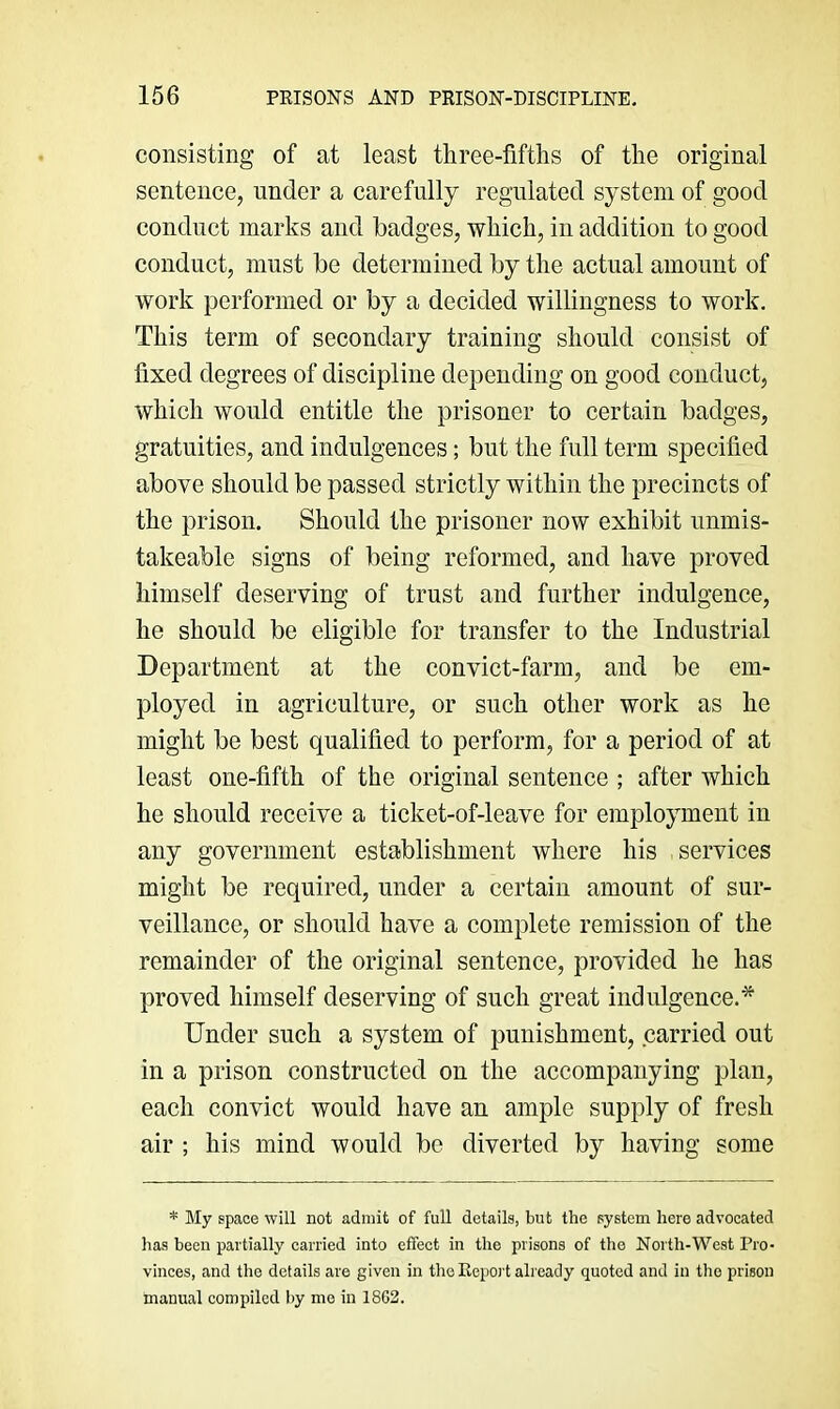 consisting of at least three-fifths of the original sentence, under a carefully regulated system of good conduct marks and badges, which, in addition to good conduct, must be determined by the actual amount of work performed or by a decided willingness to work. This term of secondary training should consist of fixed degrees of discipline depending on good conduct, which would entitle the prisoner to certain badges, gratuities, and indulgences; but the full term specified above should be passed strictly within the precincts of the prison. Should the prisoner now exhibit unmis- takeable signs of being reformed, and have proved himself deserving of trust and further indulgence, he should be eligible for transfer to the Industrial Department at the convict-farm, and be em- ployed in agriculture, or such other work as he might be best qualified to perform, for a period of at least one-fifth of the original sentence ; after which he should receive a ticket-of-leave for employment in any government establishment where his services might be required, under a certain amount of sur- veillance, or should have a complete remission of the remainder of the original sentence, provided he has proved himself deserving of such great indulgence.* Under such a system of punishment, carried out in a prison constructed on the accompanying plan, each convict would have an ample supply of fresh air ; his mind would be diverted by having some * My space will not admit of full details, but the system here advocated has been partially carried into effect in the prisons of the North-West Pro- vinces, and the details are given in the Report already quoted and in the prison manual compiled by mo in 1862.