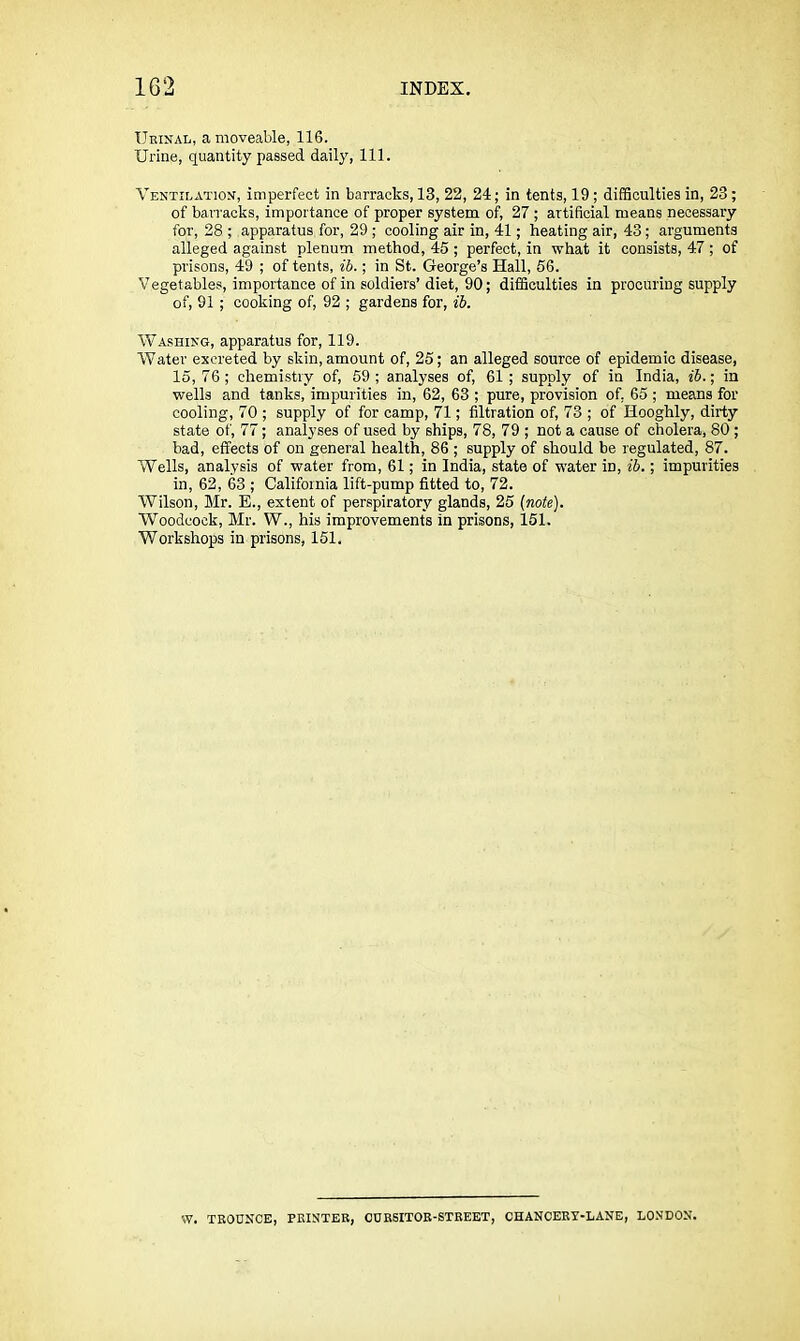 Ueinal, a moveable, 116. Urine, quantity passed daily. 111. Ventilation, imperfect in barracks, 13, 22, 24; in tents, 19 ; difficulties in, 23; of barracks, importance of proper system of, 27 ; artificial means necessary for, 28 ; apparatus for, 29 ; cooling air in, 41; heating air, 43; arguments alleged against plenum method, 45 ; perfect, in what it consists, 47 ; of prisons, 49 ; of tents, ib.; in St. George’s Hall, 56. Vegetables, importance of in soldiers’diet, 90; difficulties in procuring supply of, 91 ; cooking of, 92 ; gardens for, ib. Washing, apparatus for, 119. Water excreted by skin, amount of, 25; an alleged source of epidemic disease, 15,76; chemistry of, 59; analyses of, 61; supply of in India, ib.\ in wells and tanks, impurities in, 62, 63 ; pure, provision of, 65 ; means for cooling, 70 ; supply of for camp, 71; filtration of, 73 ; of Hooghly, dirty state of, 77; analyses of used by ships, 78, 79 ; not a cause of cholera, 80 ; bad, effects of on general health, 86 ; supply of should be regulated, 87. Wells, analysis of water from, 61; in India, state of water in, ib.; impurities in, 62, 63 ; California lift-pump fitted to, 72. Wilson, Mr. E., extent of perspiratory glands, 25 (note). Woodcock, Mr. W., his improvements in prisons, 151. Workshops in prisons, 151. W. TROUNCE, PRINTER, OURSITOR-STREET, CHANCERT-LANE, LONDON.