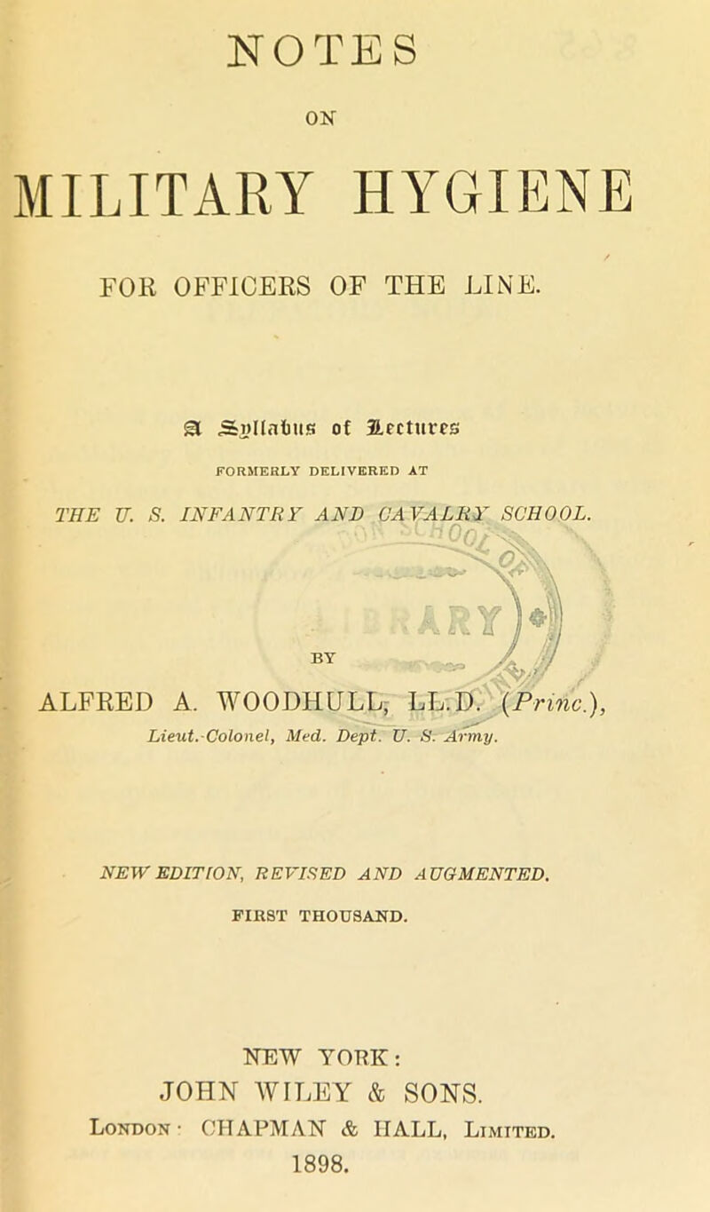 NOTES ON MILITARY HYGIENE FOR OFFICERS OF THE LINE. SI Snllalms of Hectures FORMERLY DELIVERED AT THE U.; S. INFANTRY AND CAVALRY SCHOOL. ALFRED A. WOODHULL, LL.D. (Prune.), Lieut. Colonel, Med. Dept. U. S. Army. NEW EDITION, REVISED AND AUGMENTED. FIRST THOUSAND. NEW YORK: JOHN AVI LEY & SONS. London- CHAPMAN & HALL, Limited. 1898.